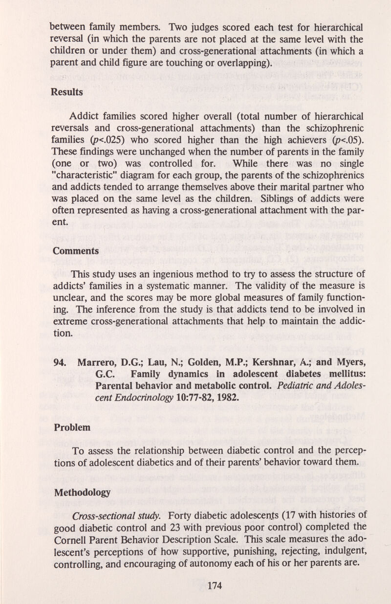 between family members. Two judges scored each test for hierarchical reversal (in which the parents are not placed at the same level with the children or under them) and cross-generational attachments (in which a parent and child figure are touching or overlapping). Results Addict families scored higher overall (total number of hierarchical reversals and cross-generational attachments) than the schizophrenic families (p<.025) who scored higher than the high achievers (p<,05). These findings were unchanged when the number of parents in the family (one or two) was controlled for. While there was no single characteristic diagram for each group, the parents of the schizophrenics and addicts tended to arrange themselves above their marital partner who was placed on the same level as the children. Siblings of addicts were often represented as having a cross-generational attachment with the par¬ ent. Comments This study uses an ingenious method to try to assess the structure of addicts' families in a systematic manner. The validity of the measure is unclear, and the scores may be more global measures of family function¬ ing. The inference from the study is that addicts tend to be involved in extreme cross-generational attachments that help to maintain the addic¬ tion. 94. Marrero, D.G.; Lau, N.; Golden, M.P.; Kershnar, A.; and Myers, G.C. Family dynamics in adolescent diabetes mellitus: Parental behavior and metabolic control. Pediatric and Adoles¬ cent Endocrinology 10:77-82,1982. Problem To assess the relationship between diabetic control and the percep¬ tions of adolescent diabetics and of their parents' behavior toward them. Methodology Cross-sectional study. Forty diabetic adolescents (17 with histories of good diabetic control and 23 with previous poor control) completed the Cornell Parent Behavior Description Scale. This scale measures the ado¬ lescent's perceptions of how supportive, punishing, rejecting, indulgent, controlling, and encouraging of autonomy each of his or her parents are. 174