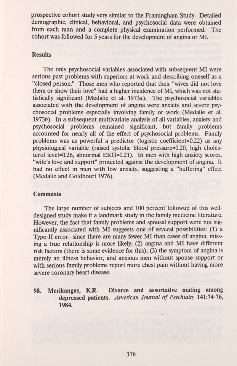 prospective cohort study very similar to the Framingham Study. Detailed demographic, clinical, behavioral, and psychosocial data were obtained from each man and a complete physical examination performed. The cohort was followed for 5 years for the development of angina or MI. Results The only psychosocial variables associated with subsequent MI were serious past problems with superiors at work and describing oneself as a closed person. Those men who reported that their wives did not love them or show their love had a higher incidence of MI, which was not sta¬ tistically significant (Medalie et al. 1973a). The psychosocial variables associated with the development of angina were anxiety and severe psy¬ chosocial problems especially involving family or work (Medalie et al. 1973Í)). In a subsequent multivariate analysis of all variables, anxiety and psychosocial problems remained significant, but family problems accounted for nearly all of the effect of psychosocial problems. Family problems was as powerful a predictor (logistic coefficient=0.22) as any physiological variable (raised systolic blood pressure=0.20, high choles¬ terol level=0.26, abnormal EKG=0.21). In men with high anxiety scores, wife's love and support protected against the development of angina. It had no effect in men with low anxiety, suggesting a buffering effect (Medalie and Goldbourt 1976). Comments The large number of subjects and 100 percent followup of this well- designed study make it a landmark study in the family medicine literature. However, the fact that family problems and spousal support were not sig¬ nificantly associated with MI suggests one of several possibilities: (1) a TVpe-II error—since there are many fewer MI than cases of angina, miss¬ ing a true relationship is more likely; (2) angina and MI have different risk factors (there is some evidence for this); (3) the symptom of angina is merely an illness behavior, and anxious men without spouse support or with serious family problems report more chest pain without having more severe coronary heart disease. 98. Merikangas, K.R. Divorce and assortative mating among depressed patients. American Journal of Psychiatry 141:74-76, 1984. 176