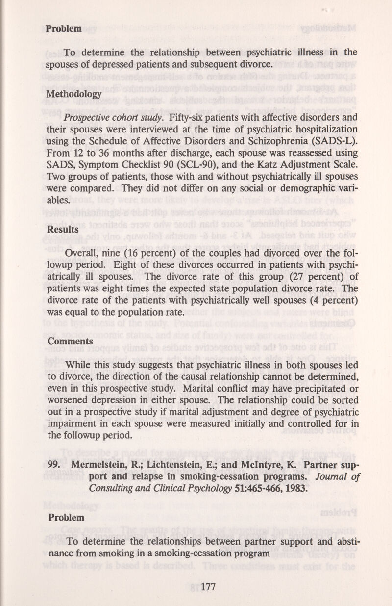 ♦il #' Problem --.Mö»- То determine the relationship between psychiatric illness in the spouses of depressed patients and subsequent divorce. Methodology Prospective cohort study. Fifty-six patients with affective disorders and their spouses were interviewed at the time of psychiatric hospitalization using the Schedule of Affective Disorders and Schizophrenia (SADS-L). From 12 to 36 months after discharge, each spouse was reassessed using SADS, Symptom Checklist 90 (SCL-90), and the Katz Adjustment Scale. Two groups of patients, those with and without psychiatrically ill spouses were compared. They did not differ on any social or demographic vari¬ ables. Results Overall, nine (16 percent) of the couples had divorced over the fol- lowup period. Eight of these divorces occurred in patients with psychi¬ atrically ill spouses. The divorce rate of this group (27 percent) of patients was eight times the expected state population divorce rate. The divorce rate of the patients with psychiatrically well spouses (4 percent) was equal to the population rate. Comments While this study suggests that psychiatric illness in both spouses led to divorce, the direction of the causal relationship cannot be determined, even in this prospective study. Marital conflict may have precipitated or worsened depression in either spouse. The relationship could be sorted out in a prospective study if marital adjustment and degree of psychiatric impairment in each spouse were measured initially and controlled for in the followup period. 99. Mermelstein, R.; Lichtenstein, E.; and Mclntyre, K. Partner sup¬ port and relapse in smoking-cessation programs. Journal of Consulting and Clinical Psychology 51:465-466,1983. Problem To determine the relationships between partner support and absti- nance from smoking in a smoking-cessation program 177