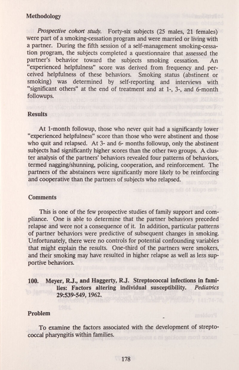 Methodology Prospective cohort study. Forty-six subjects (25 males, 21 females) were part of a smoking-cessation program and were married or living with a partner. During the fifth session of a self-management smoking-cessa- tion program, the subjects completed a questionnaire that assessed the partner's behavior toward the subjects smoking cessation. An experienced helpfulness score was derived from frequency and per¬ ceived helpfulness of these behaviors. Smoking status (abstinent or smoking) was determined by self-reporting and interviews with significant others at the end of treatment and at 1-, 3-, and 6-month followups. Results At 1-month followup, those who never quit had a significantly lower experienced helpfulness score than those who were abstinent and those who quit and relapsed. At 3- and 6- months followup, only the abstinent subjects had significantly higher scores than the other two groups. A clus¬ ter analysis of the partners' behaviors revealed four patterns of behaviors, termed nagging/shunning, policing, cooperation, and reinforcement. The partners of the abstainers were significantly more likely to be reinforcing and cooperative than the partners of subjects who relapsed. Comments This is one of the few prospective studies of family support and com¬ pliance. One is able to determine that the partner behaviors preceded relapse and were not a consequence of it. In addition, particular patterns of partner behaviors were predictive of subsequent changes in smoking. Unfortunately, there were no controls for potential confounding variables that might explain the results. One-third of the partners were smokers, and their smoking may have resulted in higher relapse as well as less sup¬ portive behaviors. 100. Meyer, R J., and Haggerty, R J. Streptococcal infections in fami¬ lies: Factors altering individual susceptibility. Pediatrics 29:539-549,1962. Problem To examine the factors associated with the development of strepto¬ coccal pharyngitis within families. 178