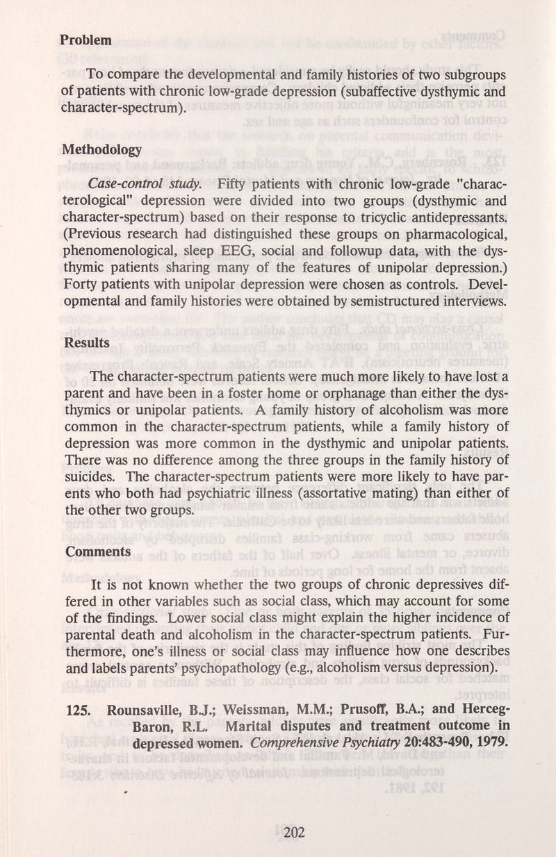 Problem To compare the developmental and family histories of two subgroups of patients with chronic low-grade depression (subaffective dysthymic and character-spectrum). Methodology Case-control study. Fifty patients with chronic low-grade charac- terological depression were divided into two groups (dysthymic and character-spectrum) based on their response to tricyclic antidepressants. (Previous research had distinguished these groups on pharmacological, phenomenological, sleep EEG, social and followup data, with the dys¬ thymic patients sharing many of the features of unipolar depression.) Forty patients with unipolar depression were chosen as controls. Devel¬ opmental and family histories were obtained by semistmctured interviews. Results The character-spectrum patients were much more likely to have lost a parent and have been in a foster home or orphanage than either the dys- thymics or unipolar patients. A family history of alcoholism was more common in the character-spectrum patients, while a family history of depression was more common in the dysthymic and unipolar patients. There was no difference among the three groups in the family history of suicides. The character-spectrum patients were more likely to have par¬ ents who both had psychiatric illness (assortative mating) than either of the other two groups. Comments It is not known whether the two groups of chronic depressives dif¬ fered in other variables such as social class, which may account for some of the findings. Lower social class might explain the higher incidence of parental death and alcoholism in the character-spectrum patients. Fur¬ thermore, one's illness or social class may influence how one describes and labels parents' psychopathology (e.g., alcoholism versus depression). 125. Rounsaville, B.J.; Weissman, M.M.; Prusoff, BA; and Herceg- Baron, R.L. Marital disputes and treatment outcome in depressed women. Comprehensive Psychiatry 20:483-490,1979. 202