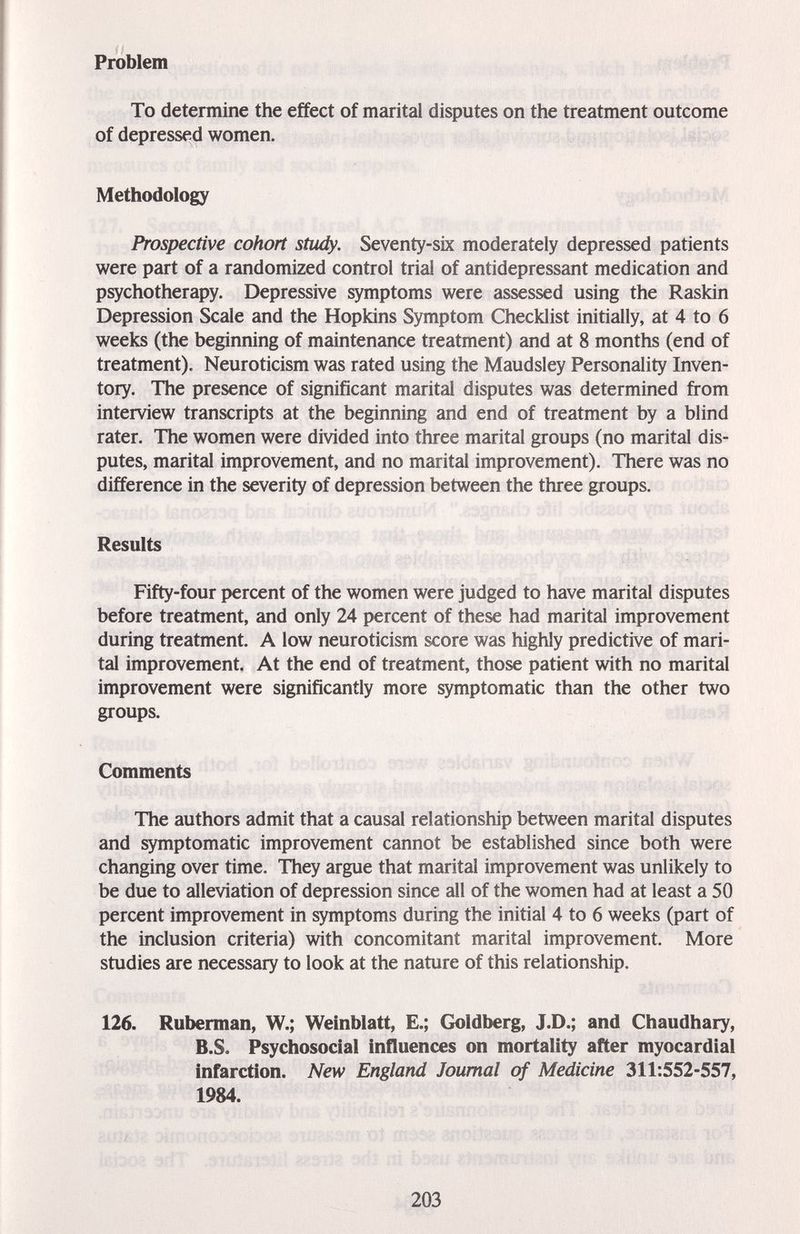 Problem To determine the effect of marital disputes on the treatment outcome of depressed women. Methodology Prospective cohort study. Seventy-six moderately depressed patients were part of a randomized control trial of antidepressant medication and psychotherapy. Depressive symptoms were assessed using the Raskin Depression Scale and the Hopkins Symptom Checklist initially, at 4 to 6 weeks (the beginning of maintenance treatment) and at 8 months (end of treatment). Neuroticism was rated using the Maudsley Personality Inven¬ tory. The presence of significant marital disputes was determined from interview transcripts at the beginning and end of treatment by a blind rater. The women were divided into three marital groups (no marital dis¬ putes, marital improvement, and no marital improvement). There was no difference in the severity of depression between the three groups. Results Fifty-four percent of the women were judged to have marital disputes before treatment, and only 24 percent of these had marital improvement during treatment. A low neuroticism score was highly predictive of mari¬ tal improvement. At the end of treatment, those patient with no marital improvement were significantly more symptomatic than the other two groups. Comments The authors admit that a causal relationship between marital disputes and symptomatic improvement cannot be established since both were changing over time. They argue that marital improvement was unlikely to be due to alleviation of depression since all of the women had at least a 50 percent improvement in symptoms during the initial 4 to 6 weeks (part of the inclusion criteria) with concomitant marital improvement. More studies are necessary to look at the nature of this relationship. 126. Ruberman, W.; Weinblatt, E.; Goldberg, J.D.; and Chaudhary, B.S. Psychosocial influences on mortality after myocardial infarction. New England Journal of Medicine 311:552-557, « 1984. SI- fit'.*,/ li' : 203