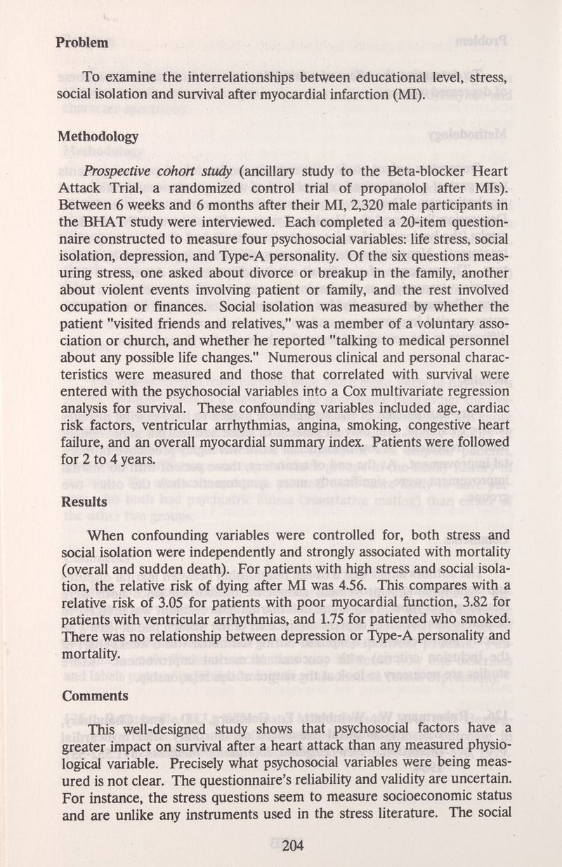 Problem To examine the interrelationships between educational level, stress, social isolation and survival after myocardial infarction (MI). Methodology Prospective cohort study (ancillary study to the Beta-blocker Heart Attack Trial, a randomized control trial of propanolol after Mis). Between 6 weeks and 6 months after their MI, 2,320 male participants in the BHAT study were interviewed. Each completed a 20-item question¬ naire constructed to measure four psychosocial variables: life stress, social isolation, depression, and Type-A personality. Of the six questions meas¬ uring stress, one asked about divorce or breakup in the family, another about violent events involving patient or family, and the rest involved occupation or finances. Social isolation was measured by whether the patient visited friends and relatives, was a member of a voluntary asso¬ ciation or church, and whether he reported talking to medical personnel about any possible life changes. Numerous clinical and personal charac¬ teristics were measured and those that correlated with survival were entered with the psychosocial variables into a Cox multivariate regression analysis for survival. These confounding variables included age, cardiac risk factors, ventricular arrhythmias, angina, smoking, congestive heart failure, and an overall myocardial summary index. Patients were followed for 2 to 4 years. Results When confounding variables were controlled for, both stress and social isolation were independently and strongly associated with mortality (overall and sudden death). For patients with high stress and social isola¬ tion, the relative risk of dying after MI was 4.56. This compares with a relative risk of 3.05 for patients with poor myocardial function, 3.82 for patients with ventricular arrhythmias, and 1.75 for patiented who smoked. There was no relationship between depression or Type-A personality and mortality. Comments This well-designed study shows that psychosocial factors have a greater impact on survival after a heart attack than any measured physio¬ logical variable. Precisely what psychosocial variables were being meas¬ ured is not clear. The questionnaire's reliability and validity are uncertain. For instance, the stress questions seem to measure socioeconomic status and are unlike any instruments used in the stress literature. The social 204