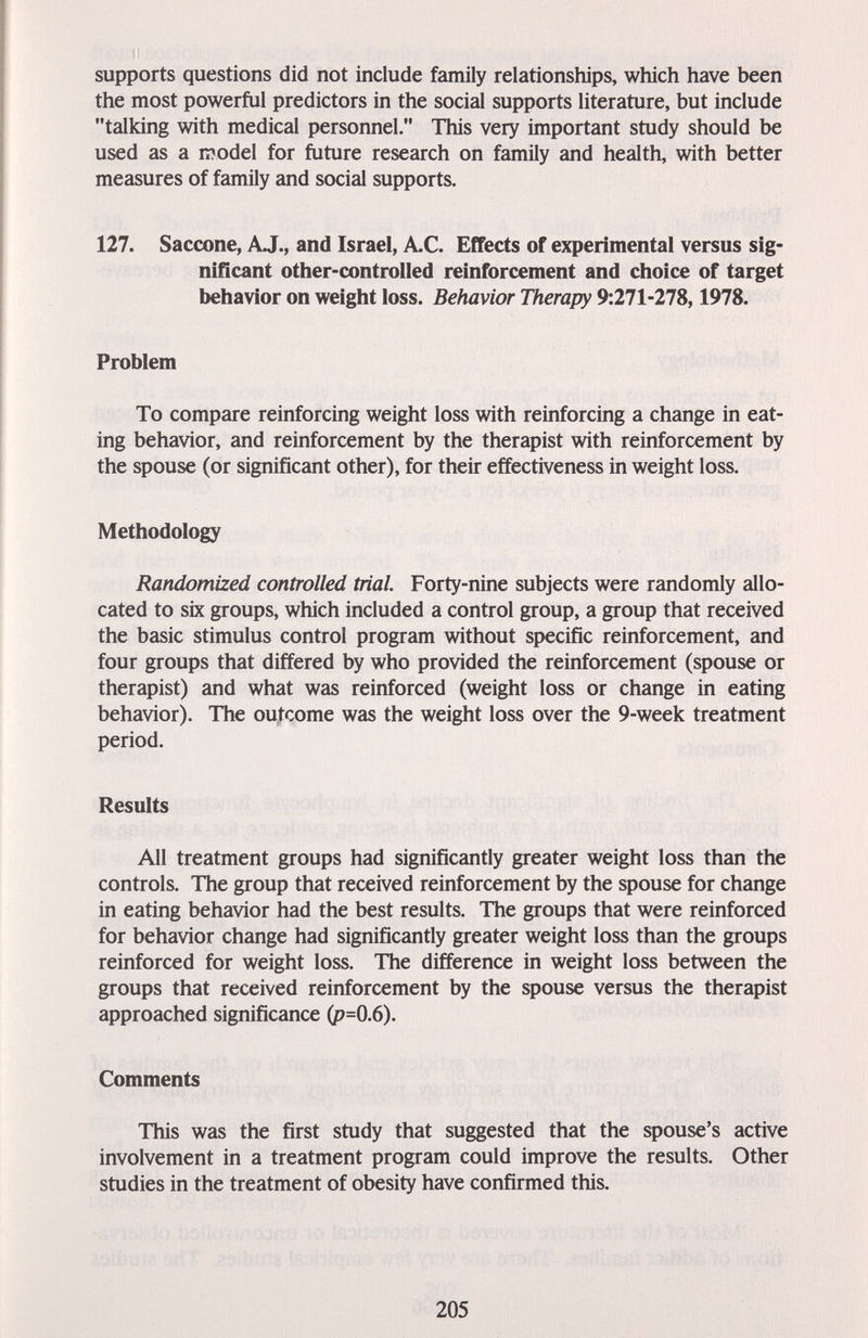 supports questions did not include family relationships, which have been the most powerful predictors in the social supports literature, but include talking with medical personnel. This very important study should be used as a model for ftiture research on family and health, with better measures of family and social supports. 127. Saccone, AJ., and Israel, A.C. Effects of experimental versus sig¬ nificant other-controlled reinforcement and choice of target behavior on weight loss. Behavior Therapy 9:271-278,1978. Problem To compare reinforcing weight loss with reinforcing a change in eat¬ ing behavior, and reinforcement by the therapist with reinforcement by the spouse (or significant other), for their effectiveness in weight loss. Methodology Randomized controlled trial Forty-nine subjects were randomly allo¬ cated to six groups, which included a control group, a group that received the basic stimulus control program without specific reinforcement, and four groups that differed by who provided the reinforcement (spouse or therapist) and what was reinforced (weight loss or change in eating behavior). The outcome was the weight loss over the 9-week treatment period. Results All treatment groups had significantly greater weight loss than the controls. The group that received reinforcement by the spouse for change in eating behavior had the best results. The groups that were reinforced for behavior change had significantly greater weight loss than the groups reinforced for weight loss. The difference in weight loss between the groups that received reinforcement by the spouse versus the therapist approached significance (p=0.6). Comments This was the first study that suggested that the spouse's active involvement in a treatment program could improve the results. Other studies in the treatment of obesity have confirmed this. 205