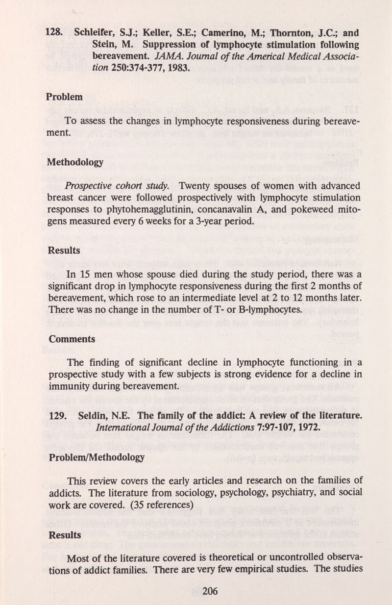 128. Schleifer, SJ.; Keller, S.E.; Camerino, M.; Thornton, J.C.; and Stein, M. Suppression of lymphocyte stimulation following bereavement. JAMA. Journal of the Americal Medical Associa¬ tion Problem To assess the changes in lymphocyte responsiveness during bereave¬ ment. Methodology Prospective cohort study. Twenty spouses of women with advanced breast cancer were followed prospectively with lymphocyte stimulation responses to phytohemagglutinin, concanavalin A, and pokeweed mito¬ gens measured every 6 weeks for a 3-year period. Results In 15 men whose spouse died during the study period, there was a significant drop in lymphocyte responsiveness during the first 2 months of bereavement, which rose to an intermediate level at 2 to 12 months later. There was no change in the number of T- or B-lymphocytes. Comments The finding of significant decline in lymphocyte functioning in a prospective study with a few subjects is strong evidence for a decline in immunity during bereavement. 129. Seldin, N.E. The family of the addict: A review of the literature. International Journal of the Addictions 1:91-Wl, 1972. Problem/Methodology This review covers the early articles and research on the families of addicts. The literature fi-om sociology, psychology, psychiatry, and social work are covered. (35 references) Results Most of the literature covered is theoretical or uncontrolled observa¬ tions of addict families. There are very few empirical studies. The studies 206