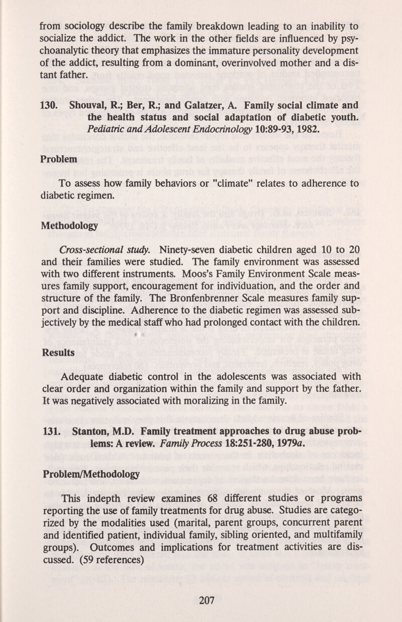 from sociology describe the family breakdown leading to an inability to socialize the addict. The work in the other fields are influenced by psy¬ choanalytic theory that emphasizes the immature personality development of the addict, resulting from a dominant, overinvolved mother and a dis¬ tant father. 130. Shouval, R.; Ber, R.; and Galatzer, A. Family social climate and the health status and social adaptation of diabetic youth. Pediatric and Adolescent Endocrinology 10:89-93,1982. Problem To assess how family behaviors or climate relates to adherence to diabetic regimen. Methodology Cross-sectional study. Ninety-seven diabetic children aged 10 to 20 and their families were studied. The family environment was assessed with two different instruments. Moos's Family Environment Scale meas¬ ures family support, encouragement for individuation, and the order and structure of the family. The Bronfenbrenner Scale measures family sup¬ port and discipline. Adherence to the diabetic regimen was assessed sub¬ jectively by the medical staff who had prolonged contact with the children. Results Adequate diabetic control in the adolescents was associated with clear order and organization within the family and support by the father. It was negatively associated with moralizing in the family. 131. Stanton, M.D. Family treatment approaches to drug abuse prob¬ lems: A review. Family Process 18:251-280,1979й. Problem/Methodology This indepth review examines 68 different studies or programs reporting the use of family treatments for drug abuse. Studies are catego¬ rized by the modalities used (marital, parent groups, concurrent patent and identified patient, individual family, sibling oriented, and multifamily groups). Outcomes and implications for treatment activities are dis¬ cussed. (59 references) 207
