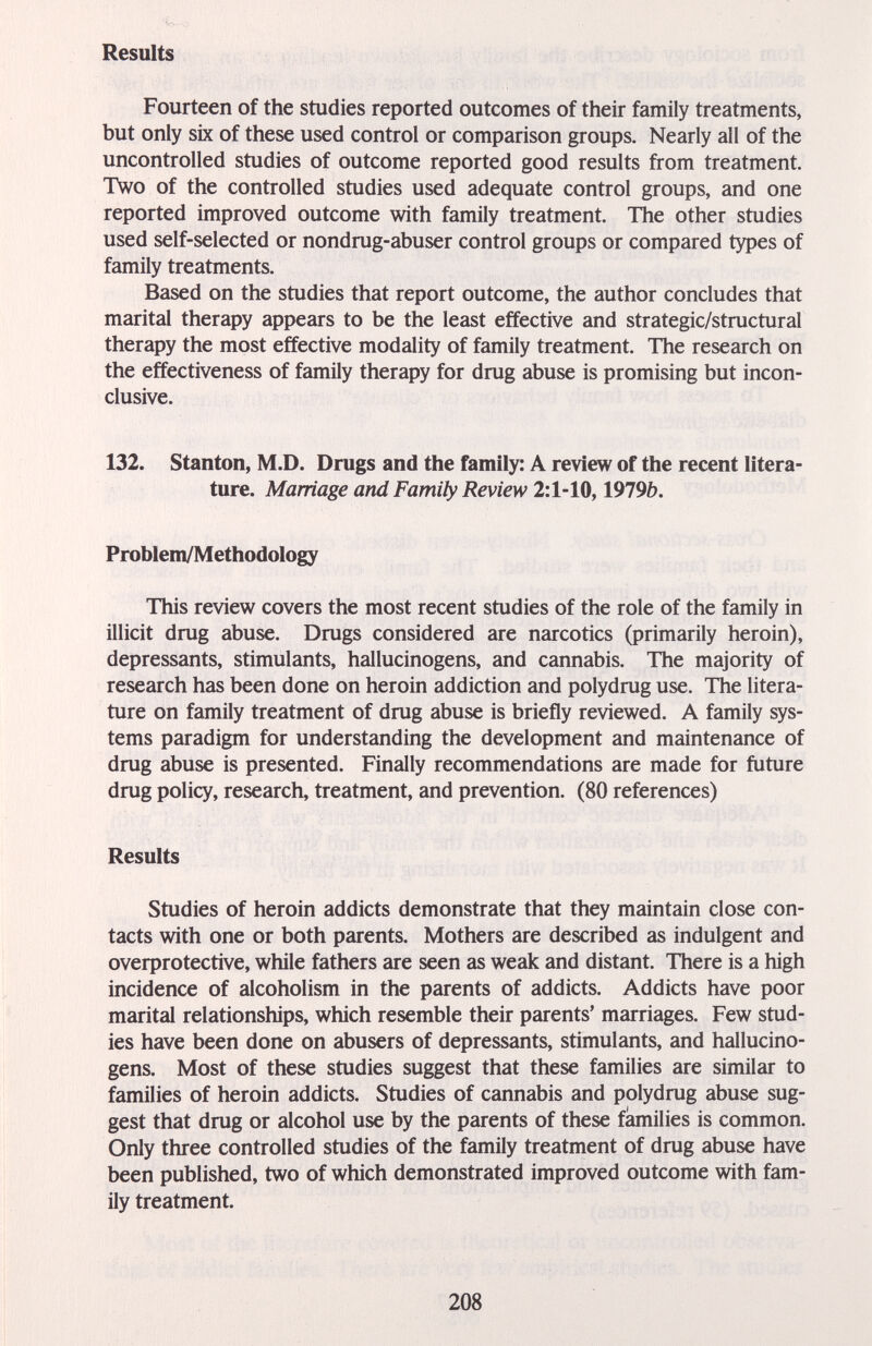 Results Fourteen of the studies reported outcomes of their family treatments, but only six of these used control or comparison groups. Nearly all of the uncontrolled studies of outcome reported good results from treatment. Two of the controlled studies used adequate control groups, and one reported improved outcome with family treatment. The other studies used self-selected or nondrug-abuser control groups or compared types of family treatments. Based on the studies that report outcome, the author concludes that marital therapy appears to be the least effective and strategic/structural therapy the most effective modality of family treatment. The research on the effectiveness of family therapy for drug abuse is promising but incon¬ clusive. 132. Stanton, M.D. Drugs and the family: A review of the recent litera¬ ture. Marriage and Family Review 2:1-10,1919b. Problem/Methodology This review covers the most recent studies of the role of the family in illicit drug abuse. Drugs considered are narcotics (primarily heroin), depressants, stimulants, hallucinogens, and cannabis. The majority of research has been done on heroin addiction and polydrug use. The litera¬ ture on family treatment of drug abuse is briefly reviewed. A family sys¬ tems paradigm for understanding the development and maintenance of drug abuse is presented. Finally recommendations are made for future drug policy, research, treatment, and prevention. (80 references) Results Studies of heroin addicts demonstrate that they maintain close con¬ tacts with one or both parents. Mothers are described as indulgent and overprotective, while fathers are seen as weak and distant. There is a high incidence of alcoholism in the parents of addicts. Addicts have poor marital relationships, which resemble their parents' marriages. Few stud¬ ies have been done on abusers of depressants, stimulants, and hallucino¬ gens. Most of these studies suggest that these families are similar to families of heroin addicts. Studies of cannabis and polydrug abuse sug¬ gest that drug or alcohol use by the parents of these families is common. Only three controlled studies of the family treatment of drug abuse have been published, two of which demonstrated improved outcome with fam¬ ily treatment. 208