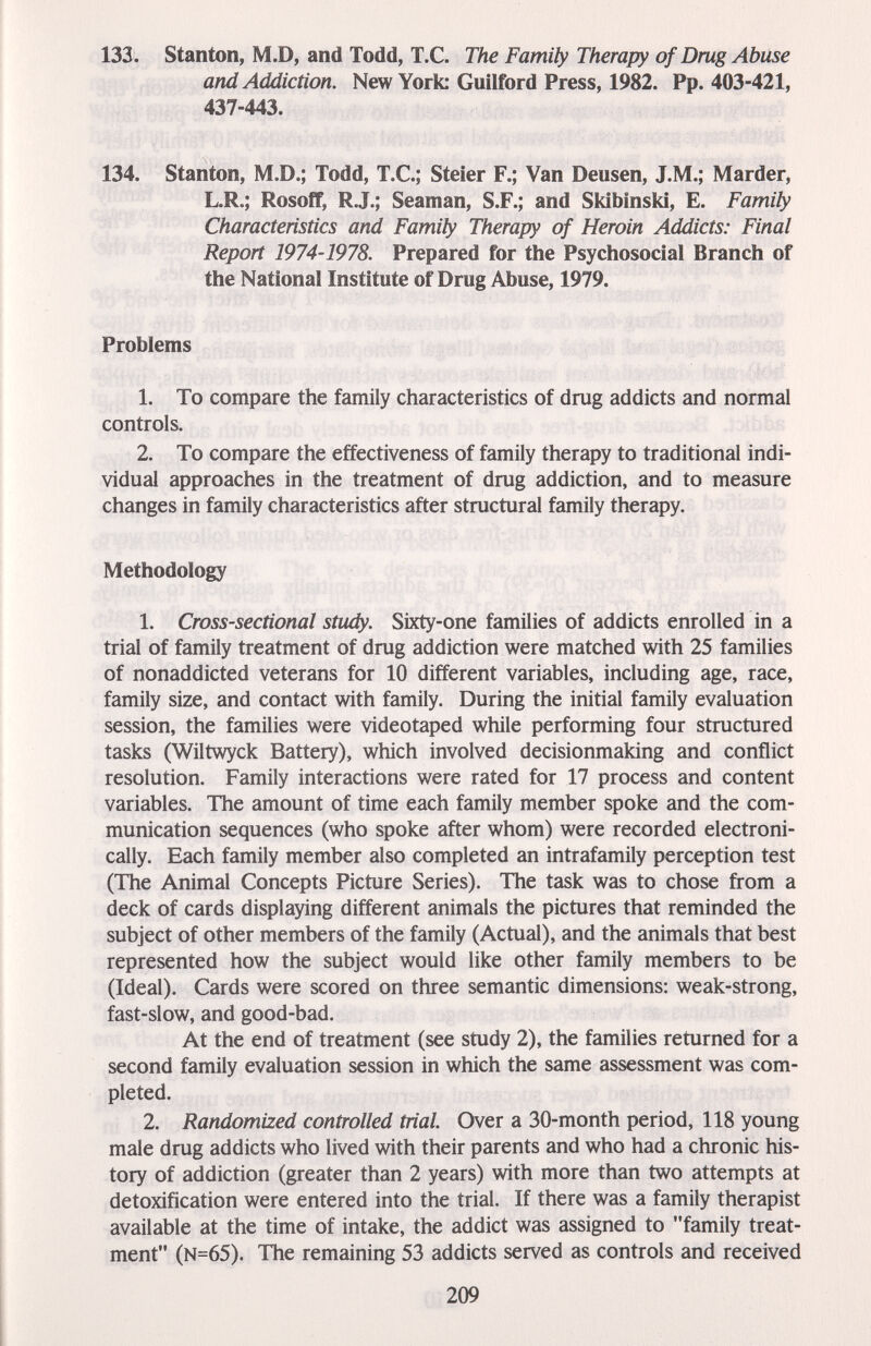 ш. Stanton, M.D, and Todd, T.C. The Family Therapy of Drug Abuse and Addiction. New York: Guilford Press, 1982. Pp. 403-421, 437-443. 134. Stanton, M.D.; Todd, T.C.; Steier F.; Van Deusen, J.M.; Marder, L.R.; Rosoff, R.J.; Seaman, S.F.; and Skibinski, E. Family Characteristics and Family Therapy of Heroin Addicts: Final Report 1974-1978. Prepared for the Psychosocial Branch of the National Institute of Drug Abuse, 1979. Problems 1. To compare the family characteristics of drug addicts and normal controls. 2. To compare the effectiveness of family therapy to traditional indi¬ vidual approaches in the treatment of drug addiction, and to measure changes in family characteristics after structural family therapy. Methodology 1. Cross-sectional study. Sixty-one families of addicts enrolled in a trial of family treatment of drug addiction were matched with 25 families of nonaddicted veterans for 10 different variables, including age, race, family size, and contact with family. During the initial family evaluation session, the families were videotaped while performing four structured tasks (Wiltwyck Battery), which involved decisionmaking and conflict resolution. Family interactions were rated for 17 process and content variables. The amount of time each family member spoke and the com¬ munication sequences (who spoke after whom) were recorded electroni¬ cally. Each family member also completed an intrafamily perception test (The Animal Concepts Picture Series). The task was to chose from a deck of cards displaying different animals the pictures that reminded the subject of other members of the family (Actual), and the animals that best represented how the subject would like other family members to be (Ideal). Cards were scored on three semantic dimensions: weak-strong, fast-slow, and good-bad. At the end of treatment (see study 2), the families returned for a second family evaluation session in which the same assessment was com¬ pleted. 2. Randomized controlled trial. Over a 30-month period, 118 young male drug addicts who lived v^th their parents and who had a chronic his¬ tory of addiction (greater than 2 years) with more than two attempts at detoxification were entered into the trial. If there was a family therapist available at the time of intake, the addict was assigned to family treat¬ ment (N=65). The remaining 53 addicts served as controls and received 209
