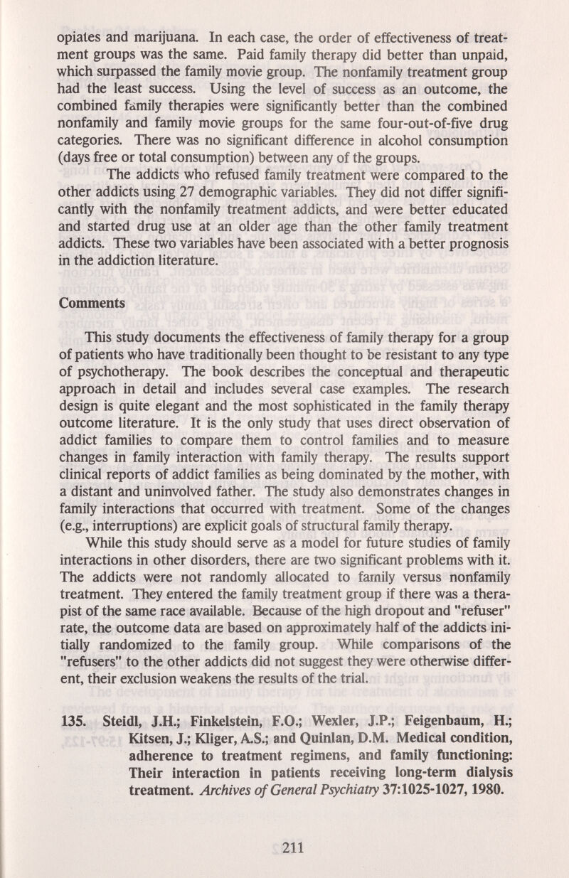 Opiates and marijuana. In each case, the order of effectiveness of treat¬ ment groups was the same. Paid family therapy did better than unpaid, which surpassed the family movie group. The nonfamily treatment group had the least success. Using the level of success as an outcome, the combined family therapies were significantly better than the combined nonfamily and family movie groups for the same four-out-of-five drug categories. There was no significant difference in alcohol consumption (days free or total consumption) between any of the groups. The addicts who refused family treatment were compared to the other addicts using 27 demographic variables. They did not differ signifi¬ cantly with the nonfamily treatment addicts, and were better educated and started drug use at an older age than the other family treatment addicts. These two variables have been associated with a better prognosis in the addiction literature. Comments This study documents the effectiveness of family therapy for a group of patients who have traditionally been thought to be resistant to any type of psychotherapy. The book describes the conceptual and therapeutic approach in detail and includes several case examples. The research design is quite elegant and the most sophisticated in the family therapy outcome literature. It is the only study that uses direct observation of addict families to compare them to control families and to measure changes in family interaction with family therapy. The results support clinical reports of addict families as being dominated by the mother, with a distant and uninvolved father. The study also demonstrates changes in family interactions that occurred with treatment. Some of the changes (e.g., interruptions) are explicit goals of structural family therapy. While this study should serve as a model for future studies of family interactions in other disorders, there are two significant problems with it. The addicts were not randomly allocated to family versus nonfamily treatment. They entered the family treatment group if there was a thera¬ pist of the same race available. Because of the high dropout and refuser rate, the outcome data are based on approximately half of the addicts ini¬ tially randomized to the family group. While comparisons of the refusers to the other addicts did not suggest they were otherwise differ¬ ent, their exclusion weakens the results of the trial. 135. Steidl, J.H.; Finkelstein, F.O.; Wexler, J.P.; Feigenbaum, H.; Kitsen, J.; föiger, A.S.; and Quinlan, D.M. Medical condition, adherence to treatment regimens, and family functioning: Their interaction in patients receiving long-term dialysis treatment. Archives of General Psychiatry 37:1025-1027,1980, 211