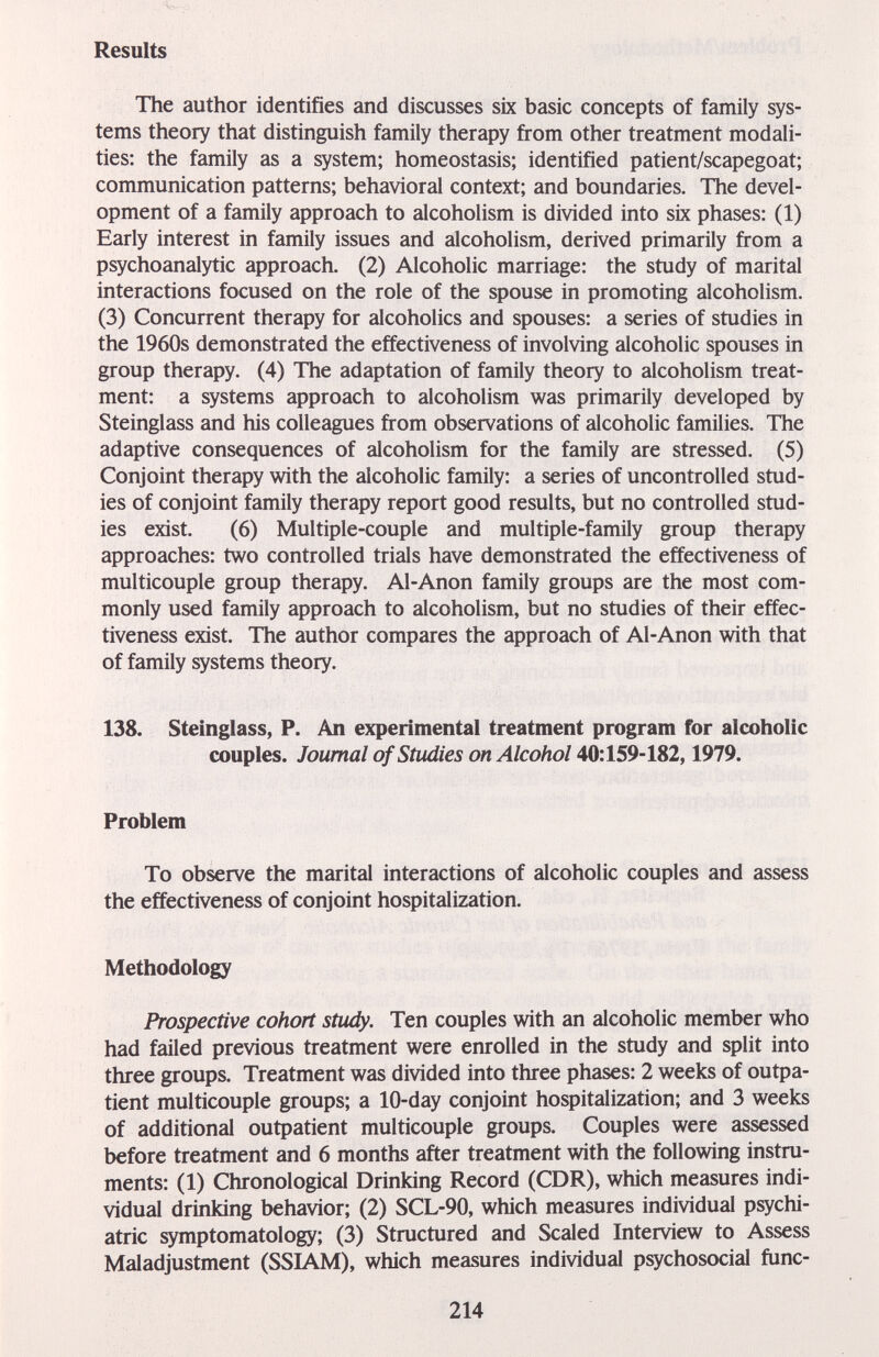 Results The author identifies and discusses six basic concepts of family sys¬ tems theory that distinguish family therapy from other treatment modali¬ ties; the family as a system; homeostasis; identified patient/scapegoat; communication patterns; behavioral context; and boundaries. The devel¬ opment of a family approach to alcoholism is divided into six phases: (1) Early interest in family issues and alcoholism, derived primarily from a psychoanalytic approach. (2) Alcoholic marriage: the study of marital interactions focused on the role of the spouse in promoting alcoholism. (3) Concurrent therapy for alcoholics and spouses: a series of studies in the 1960s demonstrated the effectiveness of involving alcoholic spouses in group therapy, (4) The adaptation of family theory to alcoholism treat¬ ment; a systems approach to alcoholism was primarily developed by Steinglass and his colleagues from observations of alcoholic families. The adaptive consequences of alcoholism for the family are stressed. (5) Conjoint therapy with the alcoholic family; a series of uncontrolled stud¬ ies of conjoint family therapy report good results, but no controlled stud¬ ies exist. (6) Multiple-couple and multiple-family group therapy approaches: two controlled trials have demonstrated the effectiveness of multicouple group therapy. Al-Anon family groups are the most com¬ monly used family approach to alcoholism, but no studies of their effec¬ tiveness exist. The author compares the approach of Al-Anon with that of family systems theory. 138. Steinglass, P. An experimental treatment program for alcoholic couples. Journal of Studies on Alcohol 40:159-182,1979. Problem To observe the marital interactions of alcoholic couples and assess the effectiveness of conjoint hospitalization. Methodology Prospective cohort study. Ten couples with an alcoholic member who had failed previous treatment were enrolled in the study and split into three groups. Treatment was divided into three phases; 2 weeks of outpa¬ tient multicouple groups; a 10-day conjoint hospitalization; and 3 weeks of additional outpatient multicouple groups. Couples were assessed before treatment and 6 months after treatment with the following instru¬ ments; (1) Chronological Drinking Record (CDR), which measures indi¬ vidual drinking behavior; (2) SCL-90, which measures individual psychi¬ atric symptomatology; (3) Structured and Scaled Interview to Assess Maladjustment (SSIAM), which measures individual psychosocial func- 214