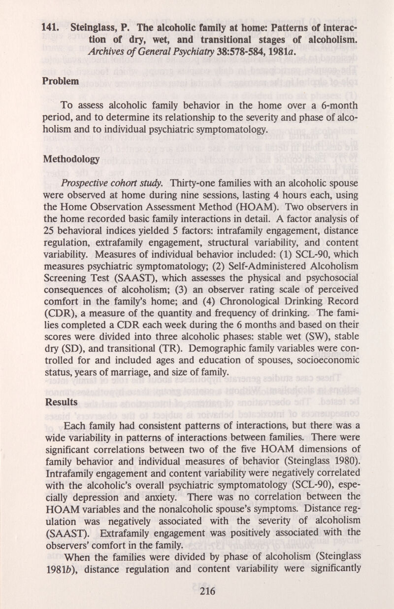 141. Steinglass, P. The alcoholic family at home: Patterns of interac¬ tion of dry, wet, and transitional stages of alcoholism. Archives of General Psychiatry 38:578-584,1981л. Problem To assess alcoholic family behavior in the home over a 6-month period, and to determine its relationship to the severity and phase of alco¬ holism and to individual psychiatric symptomatology. Methodology Prospective cohort study. Thirty-one families with an alcoholic spouse were observed at home during nine sessions, lasting 4 hours each, using the Home Observation Assessment Method (HOAM). Two observers in the home recorded basic family interactions in detail. A factor analysis of 25 behavioral indices yielded 5 factors: intrafamily engagement, distance regulation, extrafamily engagement, structural variability, and content variability. Measures of individual behavior included: (1) SCL-90, which measures psychiatric symptomatology; (2) Self-Administered Alcoholism Screening Test (SAAST), which assesses the physical and psychosocial consequences of alcoholism; (3) an observer rating scale of perceived comfort in the family's home; and (4) Chronological Drinking Record (CDR), a measure of the quantity and frequency of drinking. The fami¬ lies completed a CDR each week during the 6 months and based on their scores were divided into three alcoholic phases: stable wet (SW), stable dry (SD), and transitional (TR). Demographic family variables were con¬ trolled for and included ages and education of spouses, socioeconomic status, years of marriage, and size of family. Results Each family had consistent patterns of interactions, but there was a wide variability in patterns of interactions between families. There were significant correlations between two of the five HOAM dimensions of family behavior and individual measures of behavior (Steinglass 1980). Intrafamily engagement and content variability were negatively correlated with the alcoholic's overall psychiatric symptomatology (SCL-90), espe¬ cially depression and anxiety. There was no correlation between the HOAM variables and the nonalcoholic spouse's symptoms. Distance reg¬ ulation was negatively associated with the severity of alcoholism (SAAST). Extrafamily engagement was positively associated with the observers' comfort in the family. When the families were divided by phase of alcoholism (Steinglass 1981b), distance regulation and content variability were significantly 216