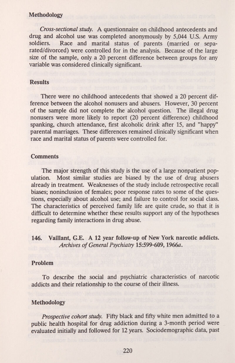 Methodology Cross-sectional stiidy. A questionnaire on childhood antecedents and drag and alcohol use was completed anonymously by 5,044 U.S. Army soldiers. Race and marital status of parents (married or sepa¬ rated/divorced) were controlled for in the analysis. Because of the large size of the sample, only a 20 percent difference between groups for any variable was considered clinically significant. Results There were no childhood antecedents that showed a 20 percent dif¬ ference between the alcohol nonusers and abusers. However, 30 percent of the sample did not complete the alcohol question. The illegal drag nonusers were more likely to report (20 percent difference) childhood spanking, church attendance, first alcoholic drink after 15, and happy parental marriages. These differences remained clinically significant when race and marital status of parents were controlled for. Comments The major strength of this study is the use of a large nonpatient pop¬ ulation. Most similar studies are biased by the use of drag abusers already in treatment. Weaknesses of the study include retrospective recall biases; noninclusion of females; poor response rates to some of the ques¬ tions, especially about alcohol use; and failure to control for social class. The characteristics of perceived family life are quite crade, so that it is difficult to determine whether these results support any of the hypotheses regarding family interactions in drag abuse. 146. Vaillant, G.E. A 12 year follow-up of New York narcotic addicts. Archives of General Psychiatry 15:599-609,1966a. Problem To describe the social and psychiatric characteristics of narcotic addicts and their relationship to the course of their illness. Methodology Prospective cohort study. Fifty black and fifty white men admitted to a public health hospital for drag addiction during a 3-month period were evaluated initially and followed for 12 years. Sociodemographic data, past 220