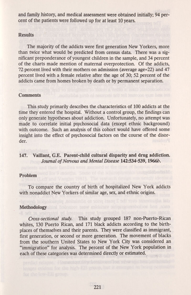 and family history, and medical assessment were obtained initially; 94 per¬ cent of the patients were followed up for at least 10 years. Results The majority of the addicts were first generation New Yorkers, more than twice what would be predicted from census data. There was a sig¬ nificant preponderance of youngest children in the sample, and 34 percent of the charts made mention of maternal overprotection. Of the addicts, 72 percent lived with their mothers on admission (average age=22) and 47 percent lived with a female relative after the age of 30; 52 percent of the addicts came from homes broken by death or by permanent separation. Comments This study primarily describes the characteristics of 100 addicts at the time they entered the hospital. Without a control group, the findings can only generate hypotheses about addiction. Unfortunately, no attempt was made to correlate initial psychosocial data (except ethnic background) with outcome. Such an analysis of this cohort would have offered some insight into the effect of psychosocial factors on the course of the disor¬ der. 147. Vaillant, G.E. Parent-child cultural disparity and drug addiction. Journal of Nervous and Mental Disease 142:534-539,1966b. Problem To compare the country of birth of hospitalized New York addicts with nonaddict New Yorkers of similar age, sex, and ethnic origins. Methodology Cross-sectional sttidy. This study grouped 187 non-Puerto-Rican whites, 130 Puerto Rican, and 171 black addicts according to the birth¬ places of themselves and their parents. They were classified as immigrant, first generation, or second or more generation. The movement of blacks from the southern United States to New York City was considered an immigration for analysis. The percent of the New York population in each of these categories was determined directly or estimated. 221