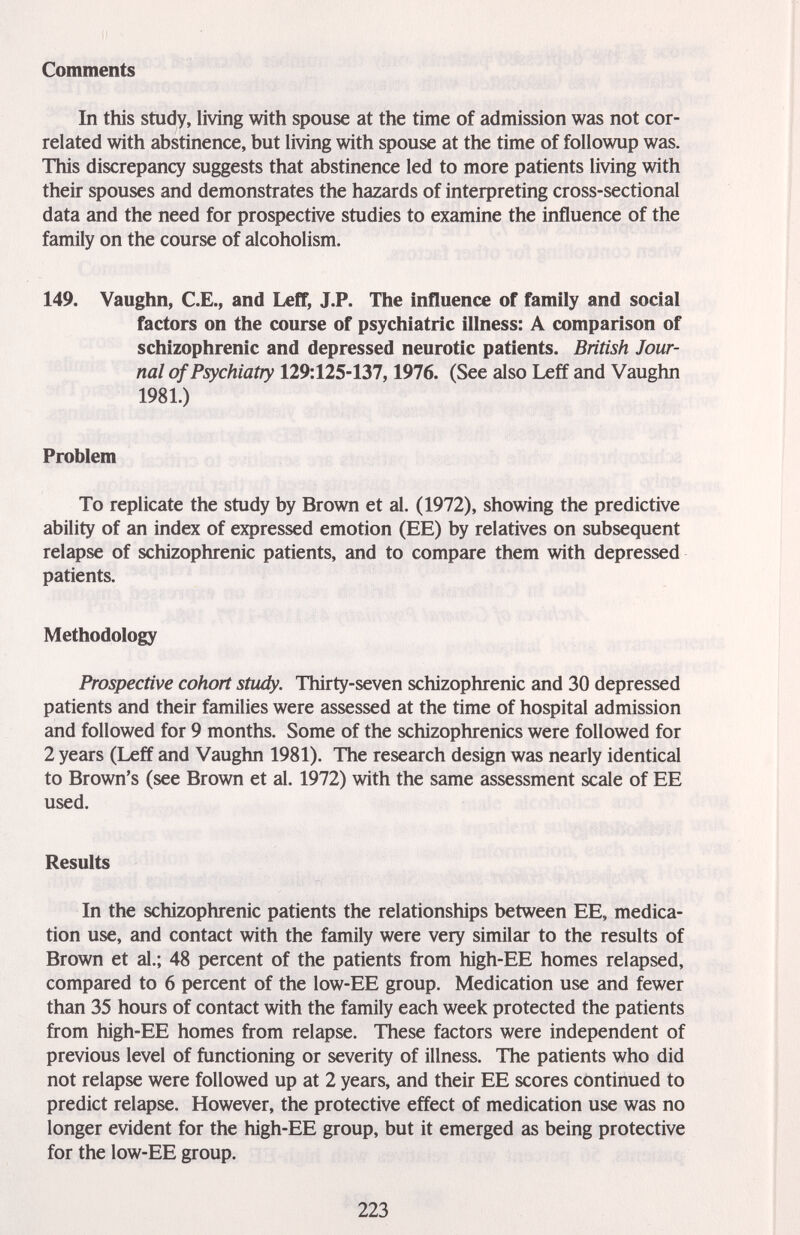Comments In this study, living with spouse at the time of admission was not cor¬ related with abstinence, but living with spouse at the time of followup was. This discrepancy suggests that abstinence led to more patients living with their spouses and demonstrates the hazards of interpreting cross-sectional data and the need for prospective studies to examine the influence of the family on the course of alcoholism. 149. Vaughn, C.E., and LefT, J.P. The influence of family and social factors on the course of psychiatric illness: A comparison of schizophrenic and depressed neurotic patients. British Jour¬ nal of Psychiatry 129:125-137,1976. (See also Leff and Vaughn 1981.) Problem To replicate the study by Brown et al. (1972), showing the predictive ability of an index of expressed emotion (EE) by relatives on subsequent relapse of schizophrenic patients, and to compare them with depressed patients. Methodology Prospective cohort study. Thirty-seven schizophrenic and 30 depressed patients and their families were assessed at the time of hospital admission and followed for 9 months. Some of the schizophrenics were followed for 2 years (Leff and Vaughn 1981). The research design was nearly identical to Brown's (see Brown et al. 1972) with the same assessment scale of EE used. Results In the schizophrenic patients the relationships between EE, medica¬ tion use, and contact with the family were very similar to the results of Brown et al.; 48 percent of the patients from high-EE homes relapsed, compared to 6 percent of the low-EE group. Medication use and Wer than 35 hours of contact with the family each week protected the patients from high-EE homes from relapse. These factors were independent of previous level of functioning or severity of illness. The patients who did not relapse were followed up at 2 years, and their EE scores continued to predict relapse. However, the protective effect of medication use was no longer evident for the high-EE group, but it emerged as being protective for the low-EE group. 223