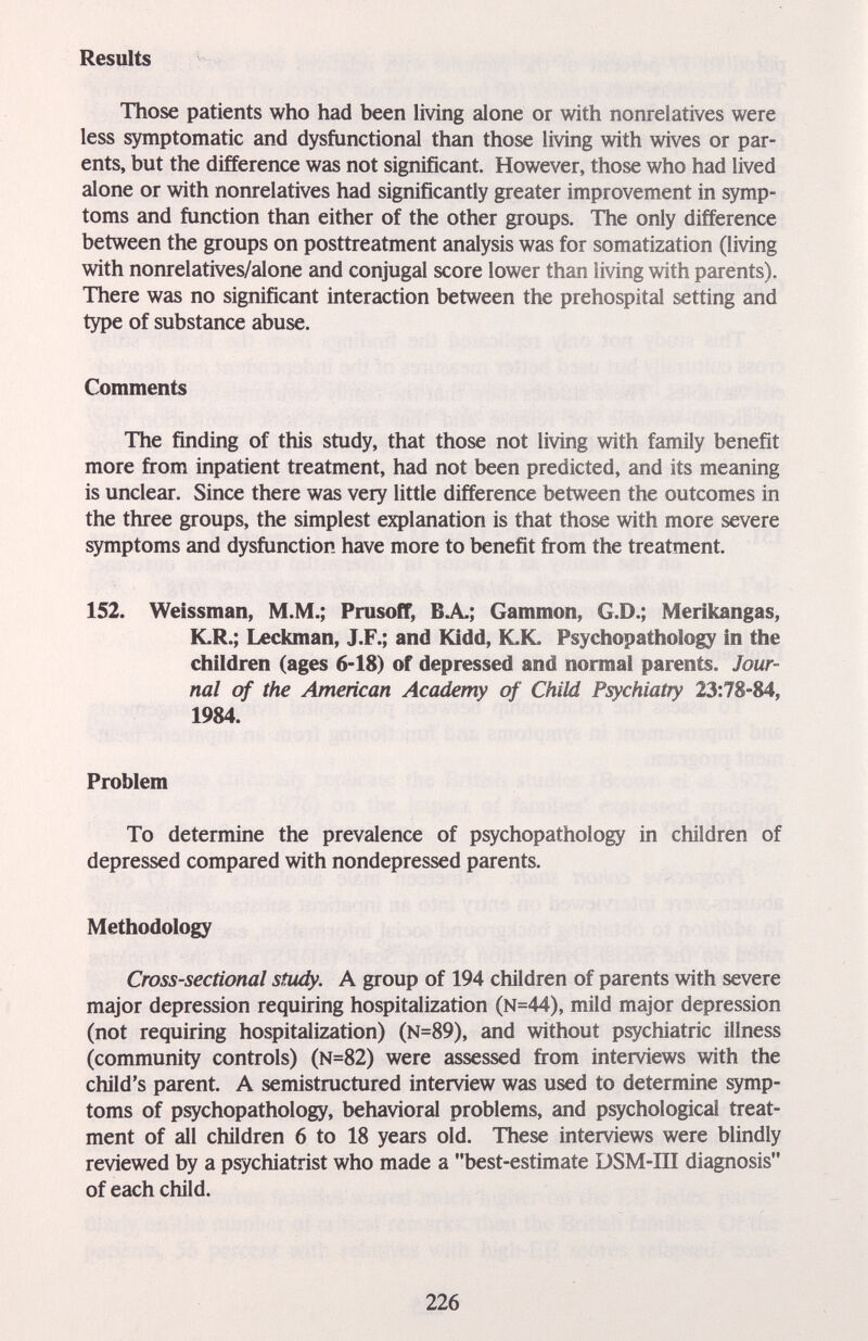 Results Those patients who had been living alone or with nonrelatives were less symptomatic and dysfunctional than those living with wives or par¬ ents, but the difference was not significant. However, those who had lived alone or with nonrelatives had significantly greater improvement in symp¬ toms and function than either of the other groups. The only difference between the groups on posttreatment analysis was for somatization (living with nonrelatives/alone and conjugal score lower than living with parents). There was no significant interaction between the prehospital setting and type of substance abuse. Comments The finding of this study, that those not living with family benefit more from inpatient treatment, had not been predicted, and its meaning is unclear. Since there was very little difference between the outcomes in the three groups, the simplest explanation is that those with more severe symptoms and dysfunction have more to benefit from the treatment. 152. Weissman, M.M.; Prusoff, BA; Gammon, G.D.; Merikangas, K.R.; Leckman, J.F.; and Kidd, ICK. Psychopathoiogy in the children (ages 6-18) of depressed and normal parents. Jour¬ nal of the American Academy of Child Psychiatry 1984. Problem To determine the prevalence of psychopathoiogy in children of depressed compared with nondepressed parents. Methodology Cross-sectional study. A group of 194 children of parents with severe major depression requiring hospitalization (N=44), mild major depression (not requiring hospitalization) (N=89), and without psychiatric illness (community controls) (N=82) were assessed from interviews with the child's parent. A semistructured interview was used to determine symp¬ toms of psychopathoiogy, behavioral problems, and psychological treat¬ ment of all children 6 to 18 years old. These interviews were blindly reviewed by a psychiatrist who made a best-estimate DSM-III diagnosis of each child. 226