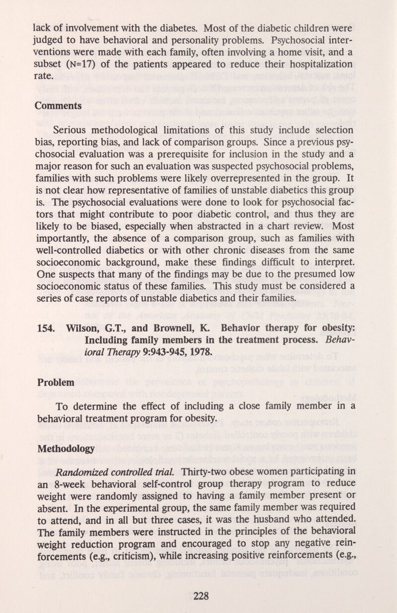 lack of involvement with the diabetes. Most of the diabetic children were judged to have behavioral and personality problems. Psychosocial inter¬ ventions were made with each family, often involving a home visit, and a subset (N=17) of the patients appeared to reduce their hospitalization rate. Comments Serious methodological limitations of this study include selection bias, reporting bias, and lack of comparison groups. Since a previous psy¬ chosocial evaluation was a prerequisite for inclusion in the study and a major reason for such an evaluation was suspected psychosocial problems, families with such problems were likely overrepresented in the group. It is not clear how representative of families of unstable diabetics this group is. The psychosocial evaluations were done to look for psychosocial fac¬ tors that might contribute to poor diabetic control, and thus they are likely to be biased, especially when abstracted in a chart review. Most importantly, the absence of a comparison group, such as families with well-controlled diabetics or with other chronic diseases from the same socioeconomic background, make these findings difficult to inteфret. One suspects that many of the findings may be due to the presumed low socioeconomic status of these families. This study must be considered a series of case reports of unstable diabetics and their families. 154. Wilson, G.T., and Brownell, K. Behavior therapy for obesity: Including family members in the treatment process. Behav¬ ioral Therapy 9:943-945,1978. Problem To determine the effect of including a close family member in a behavioral treatment program for obesity. Methodology Randomized controlled trial Thirty-two obese women participating in an 8-week behavioral self-control group therapy program to reduce weight were randomly assigned to having a family member present or absent. In the experimental group, the same family member was required to attend, and in all but three cases, it was the husband who attended. The family members were instructed in the principles of the behavioral weight reduction program and encouraged to stop any negative rein¬ forcements (e.g., criticism), while increasing positive reinforcements (e.g.. 228
