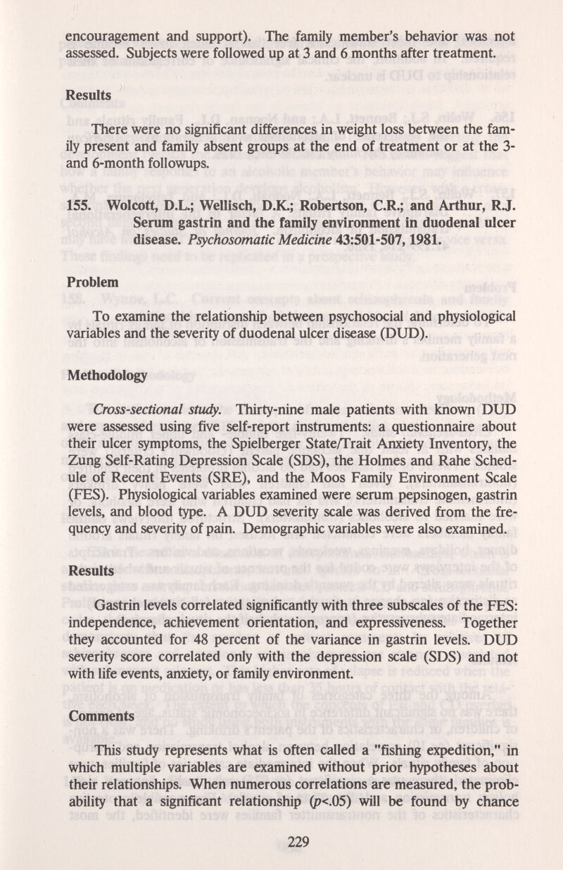encouragement and support). The family member's behavior was not assessed. Subjects were followed up at 3 and 6 months after treatment. Results There were no significant differences in weight loss between the fam¬ ily present and family absent groups at the end of treatment or at the 3- and 6-month followups. 155. Wolcott, D.L.; Wellisch, D.K.; Robertson, C.R.; and Arthur, RJ. Serum gastrin and the family environment in duodenal ulcer disease. Psychosomatic Medicine 43:501-507,1981. Problem To examine the relationship between psychosocial and physiological variables and the severity of duodenal ulcer disease (DUD). Methodology Cross-sectional study. Thirty-nine male patients with known DUD were assessed using five self-report instruments: a questionnaire about their ulcer symptoms, the Spielberger State/Trait Anxiety Inventory, the Zung Self-Rating Depression Scale (SDS), the Holmes and Rahe Sched¬ ule of Recent Events (SRE), and the Moos Family Environment Scale (FES). Physiological variables examined were serum pepsinogen, gastrin levels, and blood type. A DUD severity scale was derived from the fre¬ quency and severity of pain. Demographic variables were also examined. Results Gastrin levels correlated significantly with three subscales of the FES: independence, achievement orientation, and expressiveness. Together they accounted for 48 percent of the variance in gastrin levels. DUD severity score correlated only with the depression scale (SDS) and not with life events, anxiety, or family environment. Comments This study represents what is often called a fishing expedition, in which multiple variables are examined without prior hypotheses about their relationships. When numerous correlations are measured, the prob¬ ability that a significant relationship (p<.05) will be found by chance 229