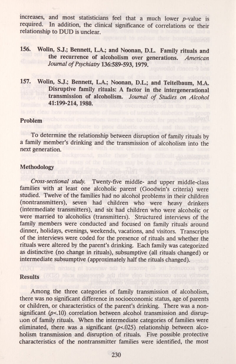 increases, and most statisticicins feel that a much lower p-value is required. In addition, the clinical significance of correlations or their relationship to DUD is unclear. 156. Wolin, S J.; Bennett, LA.; and Noonan, D.L. Family rituals and the recurrence of alcoholism over generations. American Journal of Psychiatry 136:589-593,1979. 157. Wolin, S J.; Bennett, LA; Noonan, D.L.; and Teitelbaum, MA Disruptive family rituals: A factor in the intergenerational transmission of alcoholism. Journal of Studies on Alcohol 41:199-214,1980. Problem To determine the relationship between disruption of family rituals by a family member's drinking and the transmission of alcoholism into the next generation. Methodology Cross-sectional study. Twenty-five middle- and upper middle-class families with at least one alcoholic parent (Goodwin's criteria) were studied. Twelve of the families had no alcohol problems in their children (nontransmitters), seven had children who were heavy drinkers (intermediate transmitters), and six had children who were alcoholic or were married to alcoholics (transmitters). Structured interviews of the family members were conducted and focused on family rituals around dinner, holidays, evenings, weekends, vacations, and visitors. Transcripts of the interviews were coded for the presence of rituals and whether the rituals were altered by the parent's drinking. Each family was categorized as distinctive (no change in rituals), subsumptive (all rituals changed) or intermediate subsumptive (approximately half the rituals changed). Results Among the three categories of family transmission of alcoholism, there was no significant difference in socioeconomic status, age of parents or children, or characteristics of the parent's drinking. There was a non¬ significant (p<.10) correlation between alcohol transmission and disrup¬ tion of family rituals. When the intermediate categories of families were eliminated, there was a significant (p<.025) relationship between alco¬ holism transmission and disruption of rituals. Five possible protective characteristics of the nontransmitter families were identified, the most 230