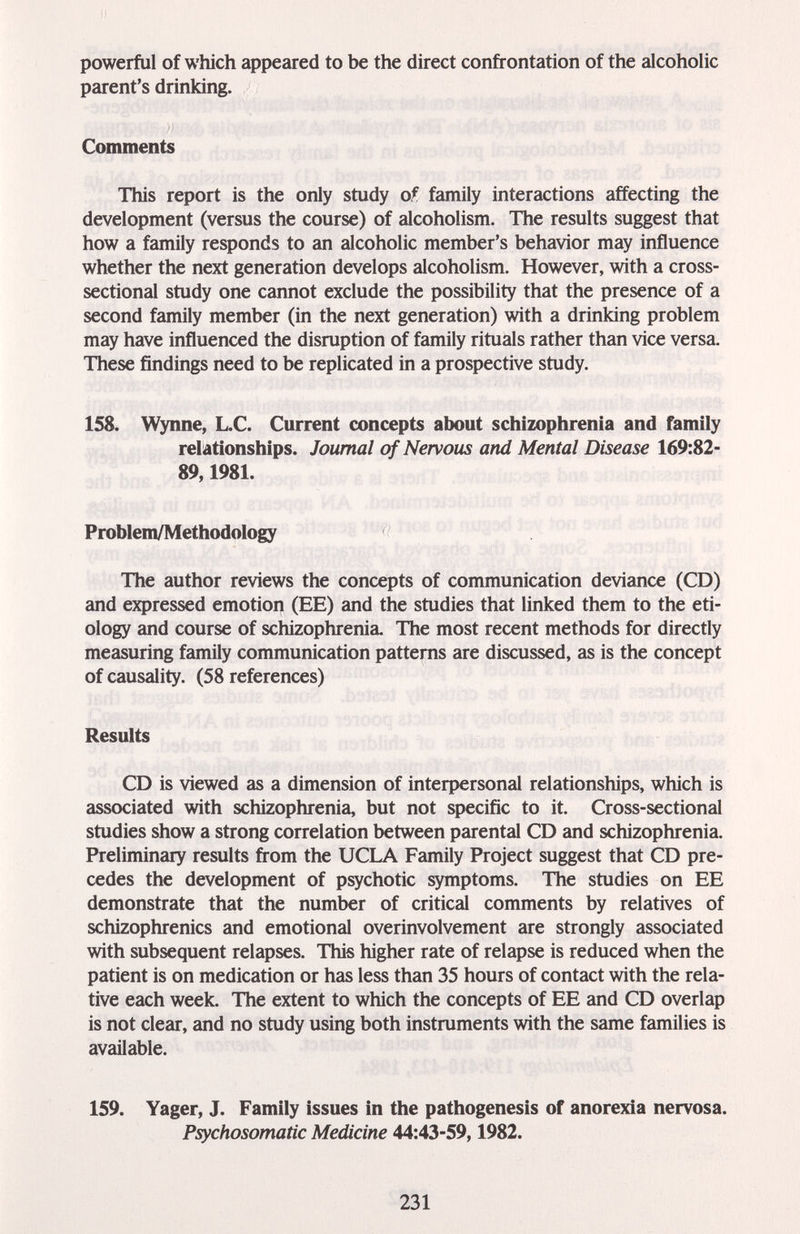 powerful of which appeared to be the direct confrontation of the alcoholic parent's drinking. Comments This report is the only study of family interactions affecting the development (versus the course) of alcoholism. The results suggest that how a family responds to an alcoholic member's behavior may influence whether the next generation develops alcoholism. However, with a cross- sectional study one cannot exclude the possibility that the presence of a second family member (in the next generation) with a drinking problem may have influenced the disruption of family rituals rather than vice versa. These findings need to be replicated in a prospective study. 158. Wynne, L.C. Current concepts about schizophrenia and family relationships. Journal of Nervous and Mental Disease 169:82- 89,1981. Problem/Methodology The author reviews the concepts of communication deviance (CD) and expressed emotion (EE) and the studies that linked them to the eti¬ ology and course of schizophrenia. The most recent methods for directly measuring family communication patterns are discussed, as is the concept of causality. (58 references) Results CD is viewed as a dimension of inteфersonal relationships, which is associated with schizophrenia, but not specific to it. Cross-sectional studies show a strong correlation between parental CD and schizophrenia. Preliminary results from the UCLA Family Project suggest that CD pre¬ cedes the development of psychotic symptoms. The studies on EE demonstrate that the number of critical comments by relatives of schizophrenics and emotional overinvolvement are strongly associated with subsequent relapses. This higher rate of relapse is reduced when the patient is on medication or has less than 35 hours of contact with the rela¬ tive each week. The extent to which the concepts of EE and CD overlap is not clear, and no study using both instruments with the same families is available. 159. Yager, J. Family issues in the pathogenesis of anorexia nervosa. Psychosomatic Medicine 44:43-59,1982. 231