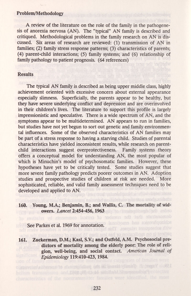 Problem/Methodology A review of the literature on the role of the family in the pathogene¬ sis of anorexia nervosa (AN). The typical AN family is described and critiqued. Methodological problems in the family research on AN is dis¬ cussed. Six areas of research are reviewed: (1) transmission of AN in families; (2) family stress response patterns; (3) characteristics of parents; (4) parent-child interactions; (5) family systems; and (6) relationship of family pathology to patient prognosis. (64 references) Results The typical AN family is described as being upper middle class, highly achievement oriented with excessive concern about external appearance especially slimness. Superficially, the parents appear to be healthy, but they have severe underlying conflict and depression and are overinvolved in their children's lives. The literature to support this profile is largely impressionistic and speculative. There is a wide spectrum of AN, and the symptoms appear to be multidetermined. AN appears to run in families, but studies have not yet begun to sort out genetic and family environmen¬ tal influences. Some of the observed characteristics of AN families may be part of a stress response to having a starving child. Studies of parental characteristics have yielded inconsistent results, while research on parent- child interactions suggest overprotectiveness. Family systems theory offers a conceptual model for understanding AN, the most popular of which is Minuchin's model of psychosomatic families. However, these hypotheses have yet to be critically tested. Some studies suggest that more severe family pathology predicts poorer outcomes in AN. Adoption studies and prospective studies of children at risk are needed. More sophisticated, reliable, and valid family assessment techniques need to be developed and applied to AN. 160. Young, MA; Benjamin, В.; and Wallis, С. The mortality of wid¬ owers. Lancet 2:454-456,1963 See Parkes et al. 1969 for annotation. 161. Zuckerman, D.M.; Kasl, S.V.; and Ostfeld, A.M. Psychosocial pre¬ dictors of mortality among the elderly poon The role of reli¬ gion, well-being, and social contact. American Journal of Epidemiology 119:410-423,1984. 232