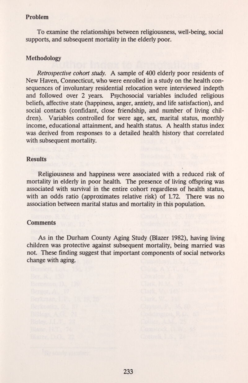Problem To examine the relationships between religiousness, well-being, social supports, and subsequent mortality in the elderly poor. Methodology Retrospective cohort study. A sample of 400 elderly poor residents of New Haven, Connecticut, who were enrolled in a study on the health con¬ sequences of involuntary residential relocation were interviewed indepth and followed over 2 years. Psychosocial variables included religious beliefs, affective state (happiness, anger, anxiety, and life satisfaction), and social contacts (confidant, close friendship, and number of living chil¬ dren). Variables controlled for were age, sex, marital status, monthly income, educational attainment, and health status. A health status index was derived from responses to a detailed health history that correlated with subsequent mortality. Results Religiousness and happiness were associated with a reduced risk of mortality in elderly in poor health. The presence of living offspring was associated with survive in the entire cohort regardless of health status, with an odds ratio (approximates relative risk) of 1.72. There was no association between marital status and mortality in this population. Comments As in the Durham County Aging Study (Blazer 1982), having living children was protective against subsequent mortality, being married was not. These finding suggest that important components of social networks change with aging. 233