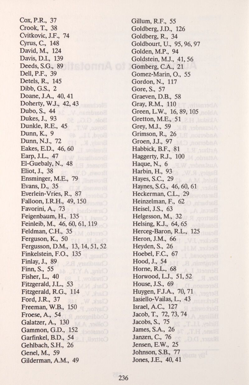 Сох, RR., 37 Crook, T., 38 Cvitkovic, J.F., 74 Cyras, С, 148 David, M., 124 Davis, D.L, 139 Deeds, S.G., 89 Dell,P.F., 39 Detels, R., 145 Dibb, G.S., 2 Doane, J.A., 40,41 Doherty, WJ., 42,43 Dubo, S., 44 Dukes, J., 93 Dunkle, R.E., 45 Dunn, K., 9 Dunn, NJ., 72 Eakes, E.D., 46, 60 Earp, J.L., 47 Ei-Guebaly, N., 48 Eliot, J., 38 Ensminger, M.E., 79 Evans, D., 35 Everlein-Vries, R., 87 Falloon, LR.H., 49,150 Favorini, A., 73 Feigenbaum, H., 135 Feinleib, M., 46, 60, 61,119 Feldman, C.H., 35 Ferguson, К., 50 Fergusson, D.M., 13,14,51,52 Finkelstein, F.O., 135 Finlay, J., 89 Finn, S., 55 Fisher, L., 40 Fitzgerald, J.L., 53 j j Fitzgerald, R.G., 114 < ; Ford, J.R., 37 Freeman, W.B., 150 Froese, A., 54 Galatzer, A., 130 .p, Gammon, G.D., 152 ^ ^ Garfinkel, B.D., 54 , , Gehlbach, S.H., 26 Genel, M., 59 Gilderman, A.M., 49 Gillum, R.F., 55 Goldberg, J.D., 126 Goldberg, R., 34 Goldbourt, U., 95,96,97 Golden, M.P., 94 Goldstein, M.J., 41, 56 Gomberg, C.A., 21 Gomez-Marin, O., 55 Gordon, N., 117 Gore, S., 57 Graeven, D.E., 58 Gray, R.M., 110 Green, L.W., 16,89,105 Gretton, M.E,, 51 Grey,M.J., 59 Grimson, R., 26 Groen, JJ., 97 Habbick, B.F., 81 Haggerty, RJ., 100 Haque, N., 6 Harbin, H., 93 Hayes, S.C., 29 Haynes, S.G., 46, 60, 61 Heckerman, C.L., 29 Heinzelman, F., 62 Heisel, J.S., 63 Helgesson, M., 32 Heising, K.J., 64, 65 Herceg-Baron, R.L., 125 Heron, J.M., 66 Heyden, S., 26 Hoebel,F.C., 67 Hood, J., 54 Hörne, R.L., 68 Horwood, LJ., 51,52 House, J.S., 69 Huygen, FJ.A., 70,71 lasiello-Vailas, L., 43 Israel, A.C., 127 Jacob, T., 72, 73, 74 Jacobs, S., 75 James, S.A., 26 Janzen, C., 76 Jensen, E.W., 25 Johnson, S.B., 77 Jones, J.E., 40, 41 236