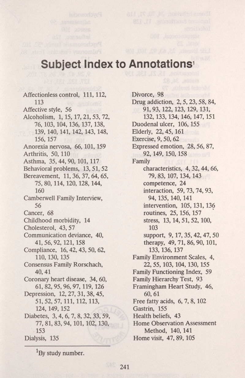 Subject Index to Annotations^ Affectionless control. 111, 112, 113 Affective style, 56 Alcoholism, 1,15,17, 21, 53,72, 76,103,104,136,137,138, 139,140,141,142,143,148, 156,157 Anorexia nervosa, 66,101,159 Arthritis, 50,110 Asthma, 35,44, 90,101,117 Behavioral problems, 13, 51,52 Bereavement, 11,36, 37, 64, 65, 75, 80,114,120,128,144, 160 Camberwell Family Interview, 56 Cancer, 68 Childhood morbidity, 14 Cholesterol, 43, 57 Communication deviance, 40, 41, 56,92,121,158 Compliance, 16,42, 43,50, 62, 110,130,135 Consensus Family Rorschach, 40, 41 Coronary heart disease, 34, 60, 61, 82,95, 96,97,119,126 Depression, 12, 27, 31,38,45, 51, 52, 57, 111, 112,113, 124,149,152 Diabetes, 3,4, 6, 7, 8, 32, 33, 59, 77, 81, 83, 94,101,102,130, 153 Dialysis, 135 ^By study number. Divorce, 98 Drug addiction, 2, 5, 23, 58, 84, 91, 93,122,123,129,131, 132,133,134,146,147,151 Duodenal ulcer, 106,155 Elderly, 22,45,161 Exercise, 9, 50, 62 Expressed emotion, 28, 56, 87, 92,149,150,158 Family characteristics, 4,32,44, 66, 79, 83,107,134,143 competence, 24 interaction, 59, 73, 74,93, 94,135,140,141 intervention, 105,131,136 routines, 25,156,157 stress, 13,14, 51, 52,100, 103 support, 9,17,35,42, 47,50 therapy, 49,71, 86, 90,101, 133,136,137 Family Environment Scales, 4, 22, 55,103,104,130,155 Family Functioning Index, 59 Family Hierarchy Test, 93 Framingham Heart Study, 46, 60, 61 Free fatty acids, 6, 7, 8,102 Gastrin, 155 Health beliefs, 43 Home Observation Assessment Method, 140,141 Home visit, 47, 89,105 241