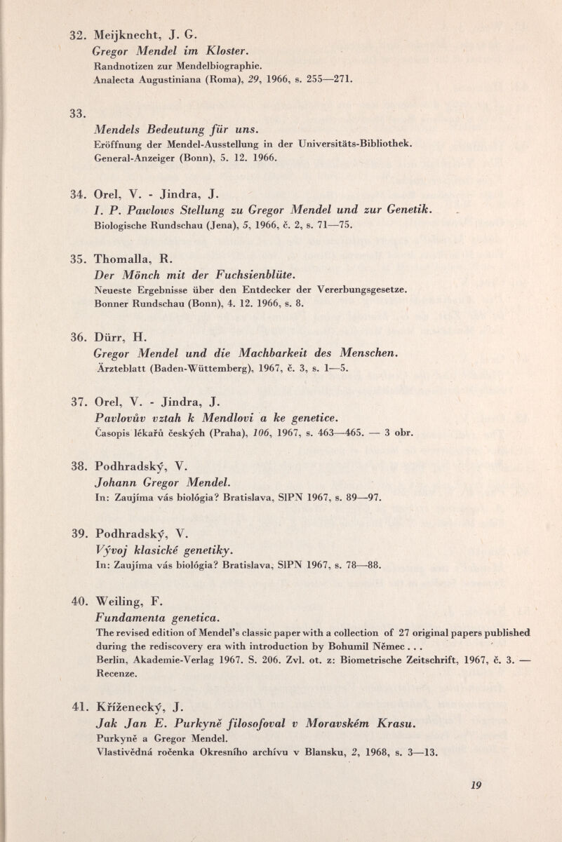 32. Meijknecht, J. G. Gregor Mendel im Kloster. Randnotizen zur Mendelbiographie. Analecta Augustiniana (Roma), 29, 1966, s. 255—271. 33. Mendels Bedeutung für uns, Eröffnung der Mendel-Ausstellung in der Universitäts-Bibliothek. General-Anzeiger (Bonn), 5, 12. 1966. Ч 34. Orel, V. - Jindra, J. 4 I, P. Pawlows Stellung zu Gregor Mendel und zur Genetik, Biologische Rundschau (Jena), 5, 1966, c. 2, s. 71—75. i t • ^ 35. Thomalla, R. Der Mönch mit der Fuchsienblüte, Neueste Ergebnisse über den Entdecker der Vererbungsgesetze. Bonner Rundschau (Bonn), 4. 12. 1966, s. 8. « 36. Dürr, H. Gregor Mendel und die Machbarkeit des Menschen, Arzteblatt (Baden-Wüttemberg), 1967, c. 3, s. 1—5. 37. Orel, V. - Jindra, J. ^ Pavlovüv vztah к Mendlovi а ke genetice. Casopis lékafû ceskych (Praha), J06, 1967, s. 463—465. — 3 obr. » « 38. Podhradsky, V. Johann Gregor Mendel, In: Zaujima vás biologia? Bratislava, SIPN 1967, s. 89—97. 39. Podhradsky, V. Vyvoj klasické genetiky. In: Zaujima vás biologia? Bratislava, SIPN 1967, s. 78—88. s Ч 40. Welling, F. Fundamenta genetica. The revised edition of Mendel's classic paper with a collection of 27 original papers published during the rediscovery era with introduction by Bohumil Nëmec ... Berlin, Akademie-Verlag 1967. S. 206. Zvl. ot. z: Biometrische Zeitschrift, 1967, с. 3. — Recenze. 41. Krízenecky, J. Jak Jan E, Purkynë filospfoval v Moravském Krasu^ Purkyne a Gregor Mendel. Vlastivedná rocenka Okresniho archivii v Blansku, 2, 1968, s. 3—13. 19