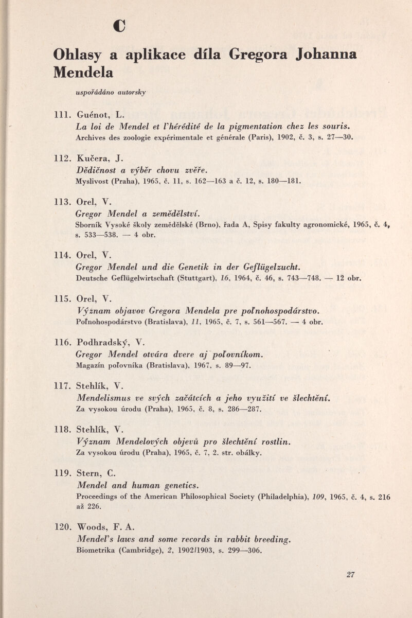 с > Ohlasy а aplikace díla Gregora Johanna Mendela uspofâdâno autorsky 111. Guénot, L. La loi de Mendel et Vhéréditê de la pigmentation chez les souris. Archives des zoologie expérimentale et générale (Paris), 1902, c, 3, s. 27—30. 112. Kucera, J. Dëdicnost a vyber chovu zvëfe. Myslivost (Praha), 1965, c. 11, s. 162—163 a c, 12, s. 180—181. 113. Orel, V. Gregor Mendel a zemëdèlstvi, Sborník Vysoké skoly zemëdëlské (Brno), fada A, Spisy fakulty agronomické, 1965, c. 4, s, 533—538. — 4 obr. s 114. Orel, V. Gregor Mendel und die Genetik in der Geflügelzucht. Deutsche Geflügelwirtschaft (Stuttgart), 16, 1964, c. 46, s. 743—748. — 12 obr. 115. Orel, V. Vyznam objavov Gregora Mendela pre poínohospodárstvo. Poinohospodárstvo (Bratislava), Л, 1965, с, 7, s. 561—^567. — 4 obr. 116. Podhradsky, V. Gregor Mendel otvára dvere aj polovnikom, Magazin polovnika (Bratislava), 1967, s, 89—-97. « 117. Stehlik, V. Mendelismus ve svych zacátcích a jeho vyuzití ve slechtení. Za vysokou úrodu (Praha), 1965, c. 8, s. 286—287. 118. Stehlík, V. Vyznam Mendelovych objevü pro slechteni rostlin. Za vysokou úrodu (Praha), 1965, c. 7, 2. str. obálky. 119. Stern, С. Mendel and human genetics. Proceedings of the American Philosophical Society (Philadelphia), 109^ 1965, c. 4, s. 216 az 226. 120. Woods, F. A. MendeVs laws and some records in rabbit breeding, Biometrika (Cambridge), 2, 1902/1903, s. 299—^306. ^ • \ • 27 « 4 f,