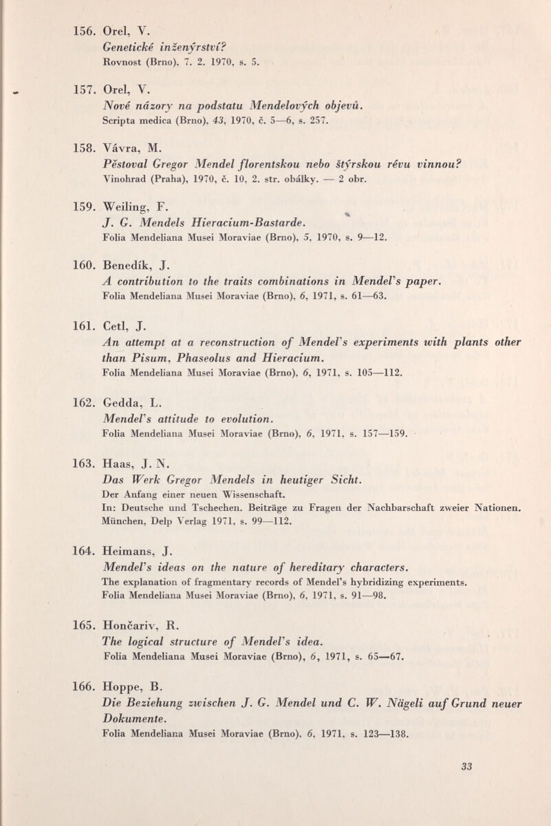 /  156. Orel, V. Geneíické inzenyrstvC? Rovnost (Brno), 7, 2. 1970, s. 5. 157. Orel, V. Nové nâzory na podstatu Mendelovych objevû. Scripta medica (Brno), 43, 1970, с. 5—6, s. 257, 158. Vávra, M. Pestoval Gregor Mendel florentskou nebo styrskou révu vinnou? Vinohrad (Praha), 1970, c. 10, 2. str. obálky. — 2 obr. 159. Welling, F. J. G. Mendels Hieracium-Bastarde. Folia Mendeliana Musei Moraviae (Brno), 5, 1970, s. 9—12, 160. Benedik, J. A contribution to the traits combinations in MendeVs paper. Folia Mendeliana Musei Moraviae (Brno), 6, 1971, s, 61—63. 161. Ceti, J, An attempt at a reconstruction of MendeVs experiments with plants other than Pisum^ Phaseolus and Hieracium. Folia Mendeliana Musei Moraviae (Brno), 6, 1971, s. 105—112. 162. Gedda, L. MendeVs attitude to evolution. Folia Mendeliana Musei Moraviae (Brno), 6, 1971, s. 157—159. - 163. Haas, J. N. Das Werk Gregor Mendels in heutiger Sicht. Der Anfang einer neuen Wissenschaft. In: Deutsche und Tschechen. Beiträge zu Fragen der Nachbarschaft zweier Nationen, München, Delp Verlag 1971, s. 99—112. * 164. Heimans, J, MendeVs ideas on the nature of hereditary characters. The explanation of fragmentary records of Mendel's hybridizing experiments. Folia Mendeliana Musei Moraviae (Brno), 6, 1971, s. 91—98. 165. Honcariv, R. The logical structure of MendeVs idea. Folia Mendeliana Musei Moraviae (Brno), 6, 1971, s. 65—67. 166. Hoppe, В, Die Beziehung zwischen J, G. Mendel und С, W. Nägeli auf Grund neuer Dokumente, Folia Mendeliana Musei Moraviae (Brno), 6, 1971, s. 123—138.