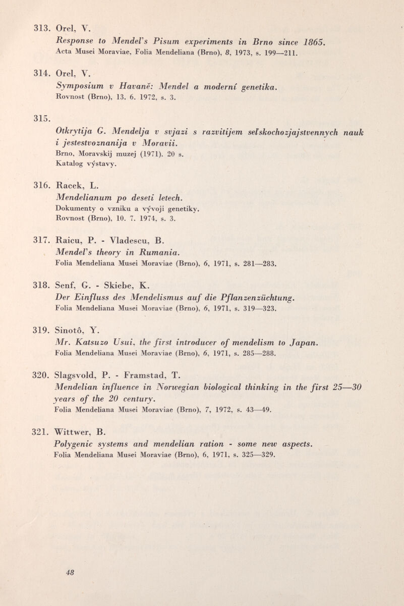 313. Orel, V. « Response to MendeVs Pisum experiments in Brno since 1865. Acta Musei Moraviae, Folia Mendeliana (Brno), 5, 1973, s. 199—211. 314. Orel, V. Symposium v Havane: Mendel a moderni genetika, Rovnost (Brno), 13. 6. 1972, s. 3. 315. Otkrytija G. Mendelja v svjazi s razvitijem selskochozjajstvennych nauk i jestestvoznanija v Moravii. Brno, Moravskij muzej (1971). 20 s. Katalog vystavy. % 316. Racek, L. Mendelianum po deseti letech. Dokumenty о vzniku a v^oji genetiky. Rovnost (Brno), 10. 7. 1974, s. 3, % 317. Raicu, P. - Vladescu, B. MendeVs theory in Rumania. Folia Mendeliana Musei Moraviae (Bmo), 6, 1971, s. 281—283. 318. Senf, G. - Skiebe, К. Der Einfluss des Mendelismus auf die Pflanzen Züchtung. Folia Mendeliana Musei Moraviae (Brno), 6, 1971, s. 319—323. 319. Sinotô, Y. Mr. Katsuzo Usui^ the first introducer of mendelism to Japan. Folia Mendeliana Musei Moraviae (Bmo), 6, 1971, s. 285—288. 320. Slagsvold, P. - Framstad, T. Mendelian influence in Norwegian biological thinking in the first 25—30 years of the 20 century. Folia Mendeliana Musei Moraviae (Brno), 7, 1972, s. 43—49. 321. Wittwer, B. Polygenic systems and mendelian ration - some new aspects. Folia Mendeliana Musei Moraviae (Brno), 6, 1971, s. 325—329. $ 48