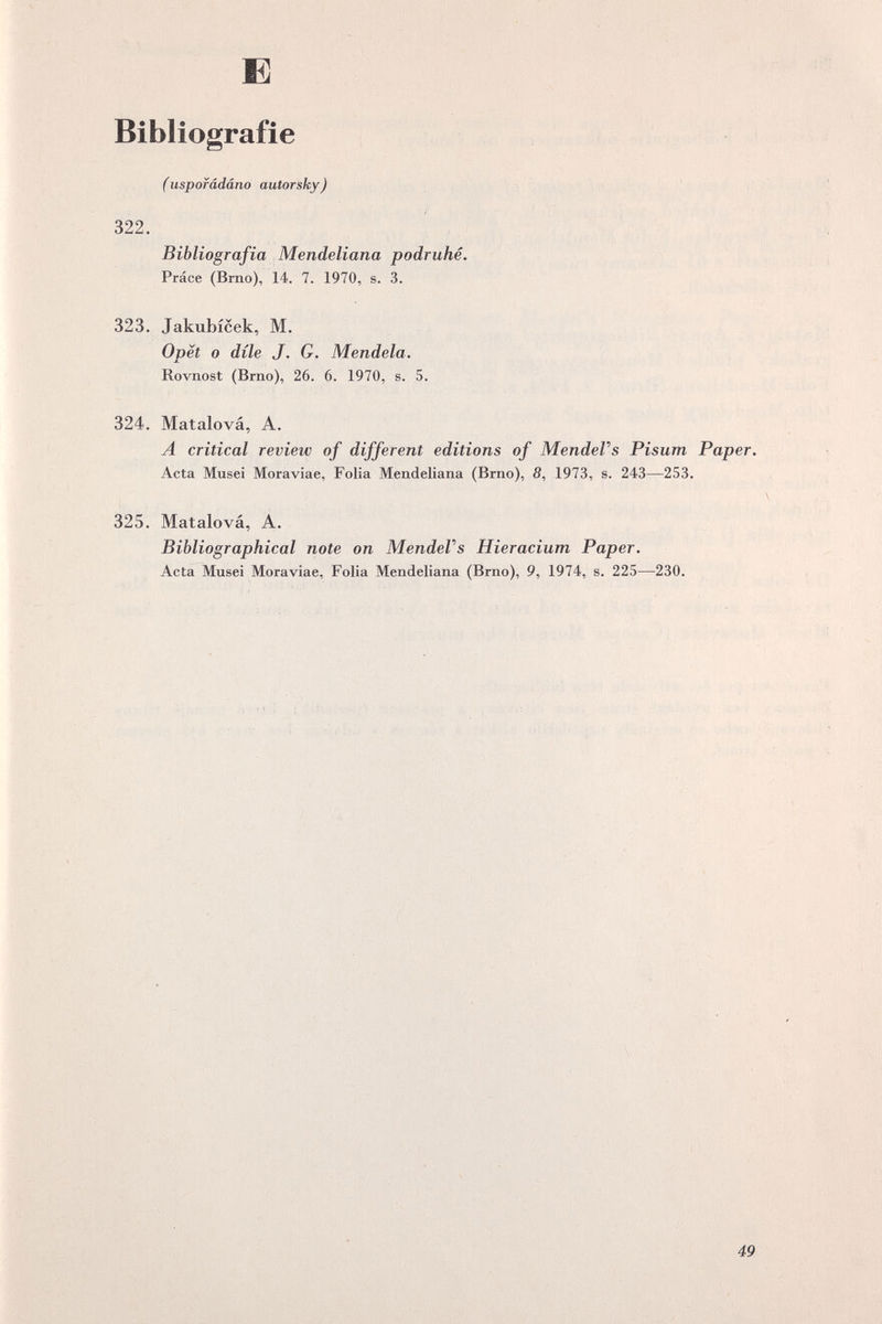 Б Bibliografie (uspofâdâno autorsky) 322. Bibliografia Mendeliana podruhé, Práce (Brno), 14. 7. 1970, s. 3. 323. Jakubicek, M. Opët о díle J. G. Mendela. Rovnost (Brno), 26. 6. 1970, s. 5. « 324. Matalová, A. A critical review of different editions of MendeVs Pisum Paper. Acta Musei Moraviae, Folia Mendeliana (Brno), 5, 1973, s. 243—253, Ч 325. Matalová, A. Bibliographical note on MendeVs Hieracium Paper. Acta Musei Moraviae, Folia Mendeliana (Brno), 9, 1974, s. 225—230. /1 . -f v*. • Ч f J . I Í \ X I V 4 I • • é ì * '♦ I I I I I > \ ♦4^ ' I I • . • л , < . I I, I , < . N • ^1. . ' Í л • / ^ J / / U' I/ 1^1 .1 «I '«r' .1 . . S-'ГЧ;: • ,;.7;i — k. Ml' ■J :: i' , И : . I Ч . . > I I ..<1 • . I . I is- » • • Jl :My t.N T4 \M¡ i : \ / « « ' \ : . I r' • 4^ /1 ^4 •N \ r is * * • • • / t • f ; • / \ \ \ 49