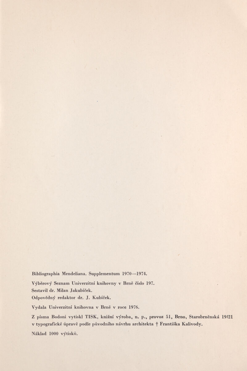 / . г s Чч /Г >. \ / -к <. ч х- ч / Bibliographia Mendeliana. Supplementum 1970—1974. s Vybërovy Seznam Uníverzítní knihovny v Brnë cislo 197. Sestavil dr. Milan Jakubicek, Odpovëdny redaktor dr. J. Kubicek, Vydala Univerzitni knihovna v Brnë v roce 1976, Z pisma Bodoni vytiskl TISK, knizni vyroba, n. p., provoz 51, Brno, Starob V typografické ùpravë podle pùvodniho návrhu architekta f Frantiska Kalivody. Náklad 1000 vytisku. \ N N