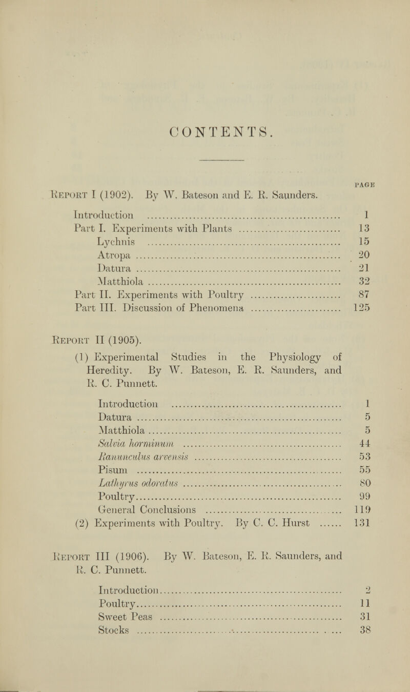CONTENTS. PAGK Кглчжт I (1902). By W. Bateson and E. R. Saunders. Introduction  1 Part I. Experiments with Plants  13 Lychnis  15 Atropa   20 Datura  21 Matthiola  32 Part II. Experiments with Poultry  87 Part III. Discussion of Phenomena  125 Report II (1905). (1) Experimental Studies in the Physiology of Heredity. By ЛУ. Bateson, E. R. Saiuiders, and R. C. Punnett. Introduction  1 Datura   5 Matthiola 5 Salvia horminuiii  44 Jiauuiiculus arveiisis  53 Pisum  55 Lath у rus odorat m  80 Poultry 99 General Conclusions  119 (2) Experiments with Poultry. By С. С. Hurst  131 Report III (1906). By W. Bateson, E. R. Saunders, and li. С. Punnett. Introduction 2 Poultry 11 Sweet Peas  31 Stocks •. — 38