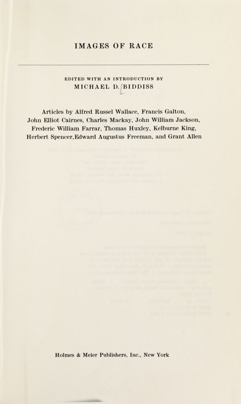 IMAGES OF RACE EDITED WITH AN INTRODUCTION BY MICHAEL D. BIDDISS Articles by Alfred Kussel Wallace, Francis Galton, John Elliot Cairnes, Charles Mackay, John William Jackson, Frederic William Farrar, Thomas Huxley, Kelburne King, Herbert Spencer,Eklward Augxistus Freeman, and Grant Allen Holmes & Meier Publishers, Inc., New York