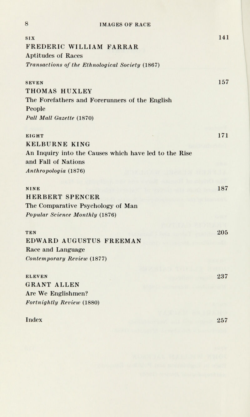 8 IMAGES OF RACE SIX 141 FREDERIC WILLIAM FARRAR Aptitudes of Races Transactions of the Ethnological Society (1867) SEVEN 157 THOMAS HUXLEY The Forefatliers and Forerunners of the English People Pall Mall Gazelle (1870) EIGHT 171 KELBURNE KING An Inquiry into the Causes which have led to the Rise and Fall of Nations Anthropologia (1876) NINE 187 HERBERT SPENCER The Comparative Psychology of Man Popular Science Monthly (1876) TEN 205 EDWARD AUGUSTUS FREEMAN Race and Language Contemporary Review (1877) ELEVEN 237 GRANT ALLEN Are We Englishmen? Fortnightly Review (1880) Index 257