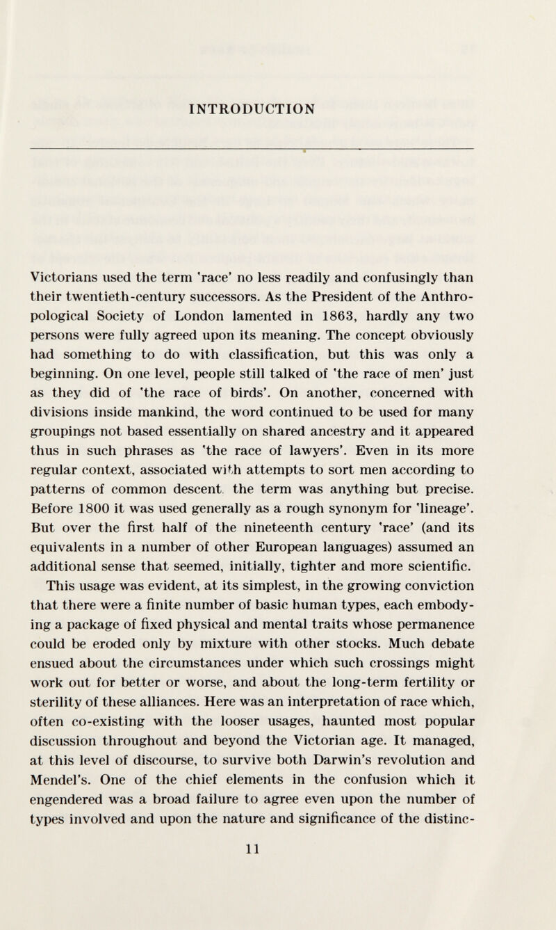 INTRODUCTION Victorians used the term 'race' no less readily and confusingly than their twentieth-century successors. As the President of the Anthro¬ pological Society of London lamented in 1863, hardly any two persons were fully agreed upon its meaning. The concept obviously had something to do with classification, but this was only a beginning. On one level, people still talked of 'the race of men' just as they did of 'the race of birds'. On another, concerned with divisions inside mankind, the word continued to be used for many groupings not based essentially on shared ancestry and it appeared thus in such phrases as 'the race of lawyers'. Even in its more regular context, associated with attempts to sort men according to patterns of common descent, the term was anything but precise. Before 1800 it was used generally as a rough synonym for 'lineage'. But over the first half of the nineteenth century 'race' (and its equivalents in a number of other European languages) assumed an additional sense that seemed, initially, tighter and more scientific. This usage was evident, at its simplest, in the growing conviction that there were a finite number of basic human types, each embody¬ ing a package of fixed physical and mental traits whose permanence could be eroded only by mixture with other stocks. Much debate ensued about the circumstances under which such crossings might work out for better or worse, and about the long-term fertility or sterility of these alliances. Here was an interpretation of race which, often co-existing with the looser usages, haunted most popular discussion throughout and beyond the Victorian age. It managed, at this level of discourse, to survive both Darwin's revolution and Mendel's. One of the chief elements in the confusion which it engendered was a broad failure to agree even upon the number of types involved and upon the nature and significance of the distinc- 11