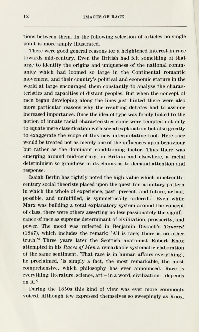 12 IMAGES OF RACE tions between them. In the following selection of articles no single point is more amply illustrated. There were good general reasons for a heightened interest in race towards mid-century. Even the British had felt something of that urge to identify the origins and uniqueness of the national comm¬ unity which had loomed so large in the Continental romantic movement, and their country's political and economic stature in the world at large encouraged them constantly to analyse the charac¬ teristics and capacities of distant peoples. But when the concept of race began developing along the lines just hinted there were also more particular reasons why the resulting debates had to assume increased importance. Once the idea of type was firmly linked to the notion of innate racial characteristics some were tempted not only to equate mere classification with social explanation but also greatly to exaggerate the scope of this new interpretative tool. Here race would be treated not as merely one of the influences upon behaviour but rather as the dominant conditioning factor. Thus there was emerging around mid-century, in Britain and elsewhere, a racial determinism so grandiose in its claims as to demand attention and response. Isaiah Berlin has rightly noted the high value which nineteenth- century social theorists placed upon the quest for 'a unitary pattern in which the whole of experience, past, present, and future, actual, possible, and unfulfilled, is symmetrically ordered'.' Even while Marx was building a total explanatory system around the concept of class, there were others asserting no less passionately the signifi¬ cance of race as supreme determinant of civilization, prosperity, and power. The mood was reflected in Benjamin Disraeli's Tancred (1847), which includes the remark; 'All is race; there is no other truth.Three years later the Scottish anatomist Robert Knox attempted in his Races of Men a remarkable systematic elaboration of the same sentiment. 'That race is in human afl'airs everything', he proclaimed, 'is simply a fact, the most remarkable, the most comprehensive, which philosophy has ever announced. Race is everything: literature, science, art - in a word, civilization - depends on it.'^ During the 1850s this kind of view was ever more commonly voiced. Although few expressed themselves so sweepingly as Knox,