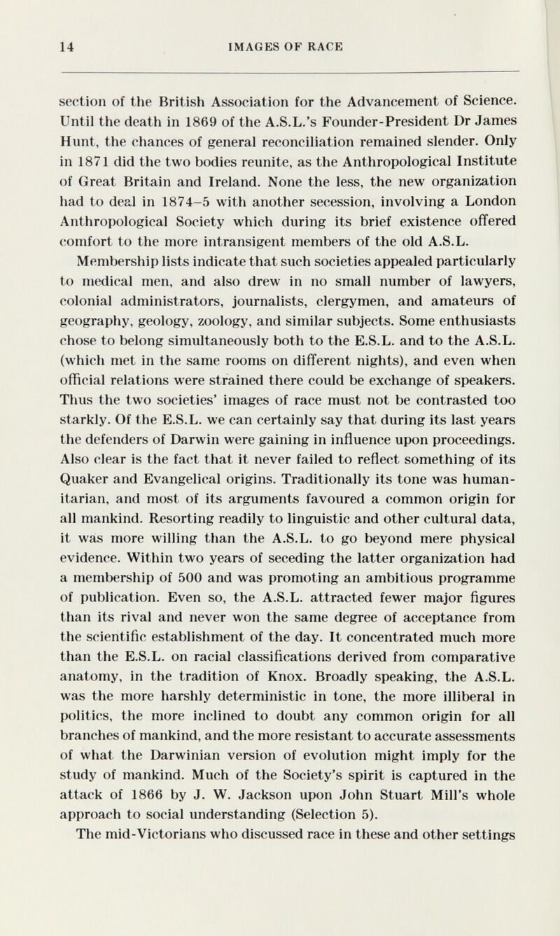 14 IMAGES OF RACE section of the British Association for the Advancement of Science. Until the death in 1869 of the A.S.L.'s Founder-President Dr James Hunt, the chances of general reconciliation remained slender. Only in 1871 did the two bodies reunite, as the Anthropological Institute of Great Britain and Ireland. None the less, the new organization had to deal in 1874-5 with another secession, involving a London Anthropological Society which during its brief existence offered comfort to the more intransigent members of the old A.S.L. Membership lists indicate that such societies appealed particularly to medical men, and also drew in no small number of lawyers, colonial administrators, journalists, clergymen, and amateurs of geography, geology, zoology, and similar subjects. Some enthusiasts chose to belong simultaneously both to the E.S.L. and to the A.S.L. (which met in the same rooms on différent nights), and even when official relations were strained there could be exchange of speakers. Thus the two societies' images of race must not be contrasted too starkly. Of the E.S.L. we can certainly say that during its last years the defenders of Darwin were gaining in influence upon proceedings. Also clear is the fact that it never failed to reflect something of its Quaker and Evangelical origins. Traditionally its tone was human¬ itarian, and most of its arguments favoured a common origin for all mankind. Resorting readily to linguistic and other cultural data, it was more willing than the A.S.L. to go beyond mere physical evidence. Within two years of seceding the latter organization had a membership of 500 and was promoting an ambitious programme of publication. Even so, the A.S.L. attracted fewer major ñgures than its rival and never won the same degree of acceptance from the scientific establishment of the day. It concentrated much more than the E.S.L. on racial classifications derived from comparative anatomy, in the tradition of Knox. Broadly speaking, the A.S.L. was the more harshly deterministic in tone, the more illiberal in politics, the more inclined to doubt any common origin for all branches of mankind, and the more resistant to accurate assessments of what the Darwinian version of evolution might imply for the study of mankind. Much of the Society's spirit is captured in the attack of 1866 by J. W. Jackson upon John Stuart Mill's whole approach to social understanding (Selection 5). The mid-Victorians who discussed race in these and other settings