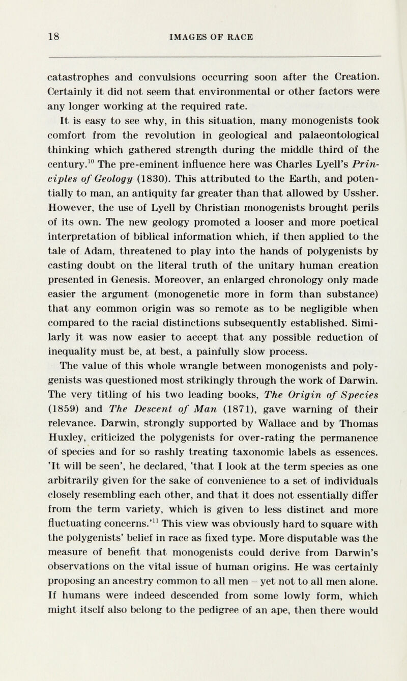18 IMAGES OF RACE catastrophes and convulsions occurring soon after the Creation. Certainly it did not seem that environmental or other factors were any longer working at the required rate. It is easy to see why, in this situation, many monogenists took comfort from the revolution in geological and palaeontological thinking which gathered strength during the middle third of the century.' The pre-eminent influence here was Charles Lyell's Prin¬ ciples of Geology (1830). This attributed to the Earth, and poten¬ tially to man, an antiquity far greater than that allowed by Ussher. However, the use of Lyell by Christian monogenists brought perils of its own. The new geology promoted a looser and more poetical interpretation of biblical information which, if then applied to the tale of Adam, threatened to play into the hands of polygenists by casting doubt on the literal truth of the unitary human creation presented in Genesis. Moreover, an enlarged chronology only made easier the argument (monogenetic more in form than substance) that any common origin was so remote as to be negligible when compared to the racial distinctions subsequently established. Simi¬ larly it was now easier to accept that any possible reduction of inequality must be, at best, a painfully slow process. The value of this whole wrangle between monogenists and poly¬ genists was questioned most strikingly through the work of Darwin. The very titling of his two leading books. The Origin of Species (1859) and The Descent of Man (1871), gave warning of their relevance. Darwin, strongly supported by Wallace and by Thomas Huxley, criticized the polygenists for over-rating the permanence of species and for so rashly treating taxonomic labels as essences. 'It will be seen', he declared, 'that I look at the term species as one arbitrarily given for the sake of convenience to a set of individuals closely resembling each other, and that it does not essentially differ from the term variety, which is given to less distinct and more fluctuating concerns.' This view was obviously hard to square with the polygenists' belief in race as fixed type. More disputable was the measure of benefit that monogenists could derive from Darwin's observations on the vital issue of human origins. He was certainly proposing an ancestry common to all men - yet not to all men alone. If humans were indeed descended from some lowly form, which might itself also belong to the pedigree of an ape, then there would