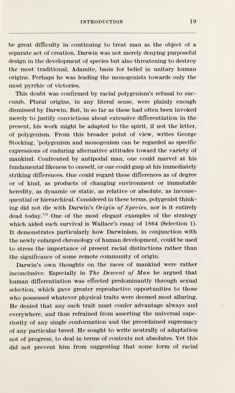 INTRODUCTION 19 be great difficulty in continuing to treat man as the object of a separate act of creation. Darwin was not merely denying purposeful design in the development of species but also threatening to destroy the most traditional, Adamite, basis for belief in unitary human origins. Perhaps he was leading the monogenists towards only the most pyrrhic of victories. This doubt was confirmed by racial polygenism's refusal to suc¬ cumb. Plural origins, in any literal sense, were plainly enough dismissed by Darwin. But, in so far as these had often been invoked merely to justify convictions about extensive differentiation in the present, his work might be adapted to the spirit, if not the letter, of polygenism. From this broader point of view, writes George Stocking, 'polygenism and monogenism can be regarded as specific expressions of enduring alternative attitudes toward the variety of mankind. Confronted by antipodal man, one could marvel at his fundamental likeness to oneself, or one could gasp at his immediately striking differences. One could regard these differences as of degree or of kind, as products of changing environment or immutable heredity, as dynamic or static, as relative or absolute, as inconse¬ quential or hierarchical. Considered in these terms, polygenist think¬ ing did not die with Darwin's Origin of Species, nor is it entirely dead today. One of the most elegant examples of the strategy which aided such survival is Wallace's essay of 1864 (Selection 1). It demonstrates particularly how Darwinism, in conjunction with the newly enlarged chronology of human development, could be used to stress the importance of present racial distinctions rather than the significance of some remote community of origin. Darwin's own thoughts on the races of mankind were rather inconclusive. Especially in The Descent of Man he argued that human differentiation was effected predominantly through sexual selection, which gave greater reproductive opportunities to those who possessed whatever physical traits were deemed most alluring. He denied that any such trait must confer advantage always and everywhere, and thus refrained from asserting the universal supe¬ riority of any single conformation and the preordained supremacy of any particular breed. He sought to write neutrally of adaptation not of progress, to deal in terms of contexts not absolutes. Yet this did not prevent him from suggesting that some form of racial