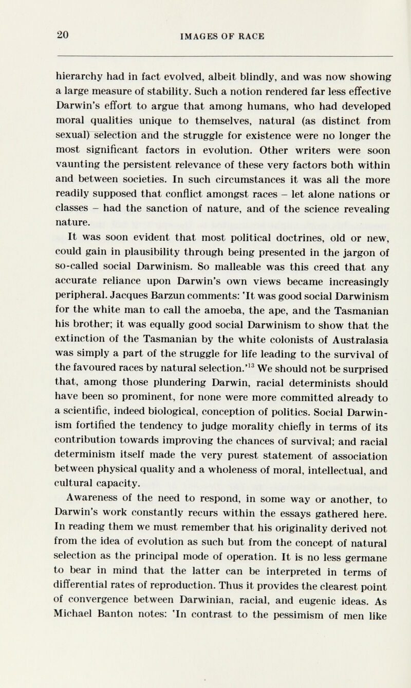 20 IMAGES OF RACE hierarchy had in fact evolved, albeit blindly, and was now showing a large measure of stability. Such a notion rendered far less effective Darwin's effort to argue that among humans, who had developed moral qualities unique to themselves, natural (as distinct from sexual) selection and the struggle for existence were no longer the most significant factors in evolution. Other writers were soon vaunting the persistent relevance of these very factors both within and between societies. In such circumstances it was all the more readily supposed that conflict amongst races - let alone nations or classes - had the sanction of nature, and of the science revealing nature. It was soon evident that most political doctrines, old or new, could gain in plausibility through being presented in the jargon of so-called social Darwinism. So malleable was this creed that any accurate reliance upon Darwin's own views became increasingly peripheral. Jacques Barzun comments: 'It was good social Darwinism for the white man to call the amoeba, the ape, and the Tasmanian his brother; it was equally good social Darwinism to show that the extinction of the Tasmanian by the white colonists of Australasia was simply a part of the struggle for life leading to the survival of the favoured races by natural selection.^ We should not be surprised that, among those plundering Darwin, racial determinists should have been so prominent, for none were more committed already to a scientific, indeed biological, conception of politics. Social Darwin¬ ism fortified the tendency to judge morality chiefly in terms of its contribution towards improving the chances of survival; and racial determinism itself made the very purest statement of association between physical quality and a wholeness of moral, intellectual, and cultural capacity. Awareness of the need to respond, in some way or another, to Darwin's work constantly recurs within the essays gathered here. In reading them we must remember that his originality derived not from the idea of evolution as such but from the concept of natural selection as the principal mode of operation. It is no less germane to bear in mind that the latter can be interpreted in terms of differential rates of reproduction. Thus it provides the clearest point of convergence between Darwinian, racial, and eugenic ideas. As Michael Banton notes: 'In contrast to the pessimism of men like