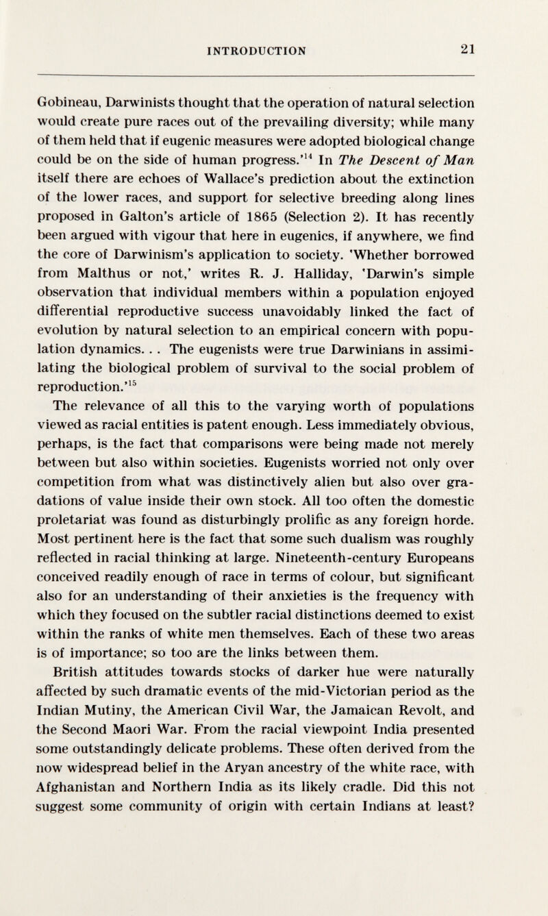 INTRODUCTION 21 Gobineau, Darwinists thought that the operation of natural selection would create pure races out of the prevailing diversity; while many of them held that if eugenic measures were adopted biological change could be on the side of human progress.In The Descent of Man itself there are echoes of Wallace's prediction about the extinction of the lower races, and support for selective breeding along lines proposed in Galton's article of 1865 (Selection 2). It has recently been argued with vigour that here in eugenics, if anywhere, we find the core of Darwinism's application to society. 'Whether borrowed from Malthus or not,' writes R. J. Halliday, 'Darwin's simple observation that individual members within a population enjoyed differential reproductive success unavoidably linked the fact of evolution by natural selection to an empirical concern with popu¬ lation dynamics.. . The eugenists were true Darwinians in assimi¬ lating the biological problem of survival to the social problem of reproduction.^ The relevance of all this to the varying worth of populations viewed as racial entities is patent enough. Less immediately obvious, perhaps, is the fact that comparisons were being made not merely between but also within societies. Eugenists worried not only over competition from what was distinctively alien but also over gra¬ dations of value inside their own stock. All too often the domestic proletariat was found as disturbingly prolific as any foreign horde. Most pertinent here is the fact that some such dualism was roughly reñected in racial thiiiking at large. Nineteenth-century Europeans conceived readily enough of race in terms of colour, but significant also for an understanding of their anxieties is the frequency with which they focused on the subtler racial distinctions deemed to exist within the ranks of white men themselves. Each of these two areas is of importance; so too are the links between them. British attitudes towards stocks of darker hue were naturally affected by such dramatic events of the mid-Victorian period as the Indian Mutiny, the American Civil War, the Jamaican Revolt, and the Second Maori War. From the racial viewpoint India presented some outstandingly delicate problems. These often derived from the now widespread belief in the Aryan ancestry of the white race, with Afghanistan and Northern India as its likely cradle. Did this not suggest some community of origin with certain Indians at least?