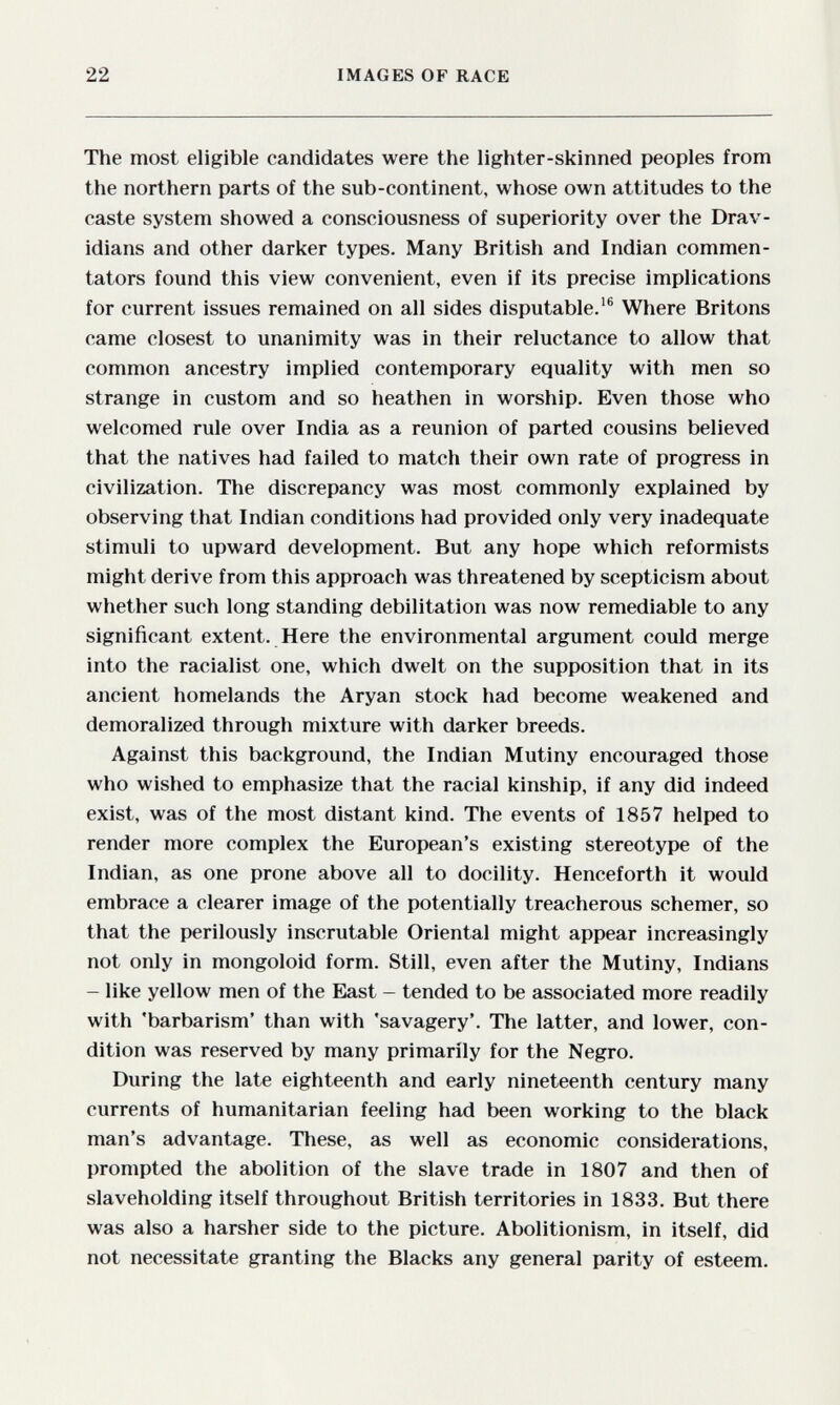 22 IMAGES OF RACE The most eligible candidates were the lighter-skinned peoples from the northern parts of the sub-continent, whose own attitudes to the caste system showed a consciousness of superiority over the Drav- idians and other darker types. Many British and Indian commen¬ tators found this view convenient, even if its precise implications for current issues remained on all sides disputable.'® Where Britons came closest to unanimity was in their reluctance to allow that common ancestry implied contemporary equality with men so strange in custom and so heathen in worship. Even those who welcomed rule over India as a reunion of parted cousins believed that the natives had failed to match their own rate of progress in civilization. The discrepancy was most commonly explained by observing that Indian conditions had provided only very inadequate stimuli to upward development. But any hope which reformists might derive from this approach was threatened by scepticism about whether such long standing debilitation was now remediable to any significant extent. Here the environmental argument could merge into the racialist one, which dwelt on the supposition that in its ancient homelands the Aryan stock had become weakened and demoralized through mixture with darker breeds. Against this background, the Indian Mutiny encouraged those who wished to emphasize that the racial kinship, if any did indeed exist, was of the most distant kind. The events of 1857 helped to render more complex the European's existing stereotype of the Indian, as one prone above all to docility. Henceforth it would embrace a clearer image of the potentially treacherous schemer, so that the perilously inscrutable Oriental might appear increasingly not only in mongoloid form. Still, even after the Mutiny, Indians - like yellow men of the East - tended to be associated more readily with 'barbarism' than with 'savagery'. The latter, and lower, con¬ dition was reserved by many primarily for the Negro. During the late eighteenth and early nineteenth century many currents of humanitarian feeling had been working to the black man's advantage. These, as well as economic considerations, prompted the abolition of the slave trade in 1807 and then of slaveholding itself throughout British territories in 1833. But there was also a harsher side to the picture. Abolitionism, in itself, did not necessitate granting the Blacks any general parity of esteem.