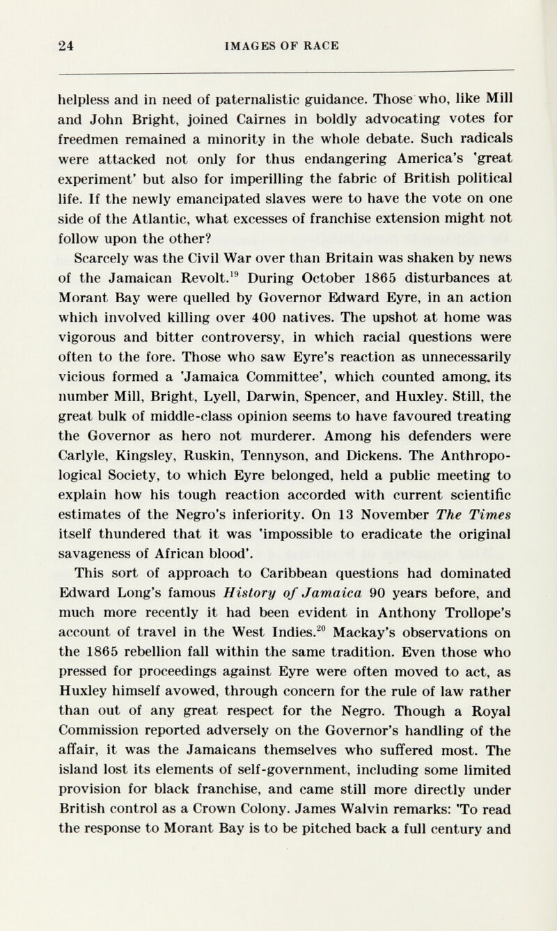 24 IMAGES OF RACE helpless and in need of paternalistic guidance. Those who, like Mill and John Bright, joined Cairnes in boldly advocating votes for freedmen remained a minority in the whole debate. Such radicals were attacked not only for thus endangering America's 'great experiment' but also for imperilling the fabric of British political life. If the newly emancipated slaves were to have the vote on one side of the Atlantic, what excesses of franchise extension might not follow upon the other? Scarcely was the Civil War over than Britain was shaken by news of the Jamaican Revolt. During October 1865 disturbances at Morant Bay were quelled by Governor Edward Eyre, in an action which involved killing over 400 natives. The upshot at home was vigorous and bitter controversy, in which racial questions were often to the fore. Those who saw Eyre's reaction as unnecessarily vicious formed a 'Jamaica Committee', which counted among, its number Mill, Bright, Lyell, Darwin, Spencer, and Huxley. Still, the great bulk of middle-class opinion seems to have favoured treating the Governor as hero not murderer. Among his defenders were Carlyle, Kingsley, Ruskin, Tennyson, and Dickens. The Anthropo¬ logical Society, to which Eyre belonged, held a public meeting to explain how his tough reaction accorded with current scientific estimates of the Negro's inferiority. On 13 November The Times itself thundered that it was 'impossible to eradicate the original savageness of African blood'. This sort of approach to Caribbean questions had dominated Edward Long's famous History of Jamaica 90 years before, and much more recently it had been evident in Anthony Trollope's account of travel in the West Indies.^ Mackay's observations on the 1865 rebellion fall within the same tradition. Even those who pressed for proceedings against Eyre were often moved to act, as Huxley himself avowed, through concern for the rule of law rather than out of any great respect for the Negro. Though a Royal Commission reported adversely on the Governor's handling of the affair, it was the Jamaicans themselves who suffered most. The island lost its elements of self-government, including some limited provision for black franchise, and came still more directly under British control as a Crown Colony. James Walvin remarks: 'To read the response to Morant Bay is to be pitched back a full century and