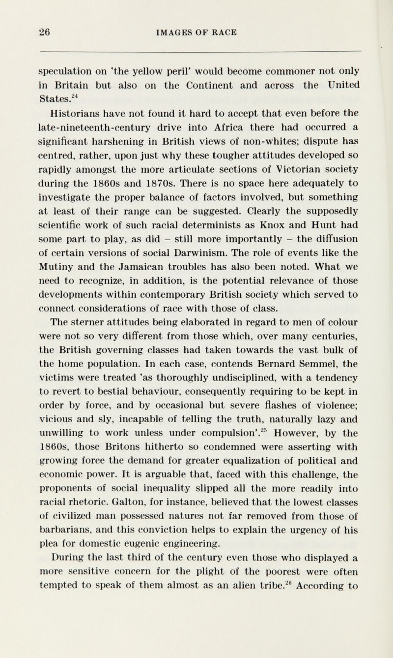 26 IMAGES OF RACE speculation on 'the yellow peril' would become commoner not only in Britain but also on the Continent and across the United States.^^ Historians have not found it hard to accept that even before the late-nineteenth-century drive into Africa there had occurred a significant harshening in British views of non-whites; dispute has centred, rather, upon just why these tougher attitudes developed so rapidly amongst the more articulate sections of Victorian society during the 1860s and 1870s. There is no space here adequately to investigate the proper balance of factors involved, but something at least of their range can be suggested. Clearly the supposedly scientific work of such racial determinists as Knox and Hunt had some part to play, as did - still more importantly - the diffusion of certain versions of social Darwinism. The role of events like the Mutiny and the Jamaican troubles has also been noted. What we need to recognize, in addition, is the potential relevance of those developments within contemporary British society which served to connect considerations of race with those of class. The sterner attitudes being elaborated in regard to men of colour were not so very different from those which, over many centuries, the British governing classes had taken towards the vast bulk of the home population. In each case, contends Bernard Semmel, the victims were treated 'as thoroughly undisciplined, with a tendency to revert to bestial behaviour, consequently requiring to be kept in order by force, and by occasional but severe flashes of violence; vicious and sly, incapable of telling the truth, naturally lazy and unwilling to work unless under compulsion*.^'' However, by the 1860s, those Britons hitherto so condemned were asserting with growing force the demand for greater equalization of political and economic power. It is arguable that, faced with this challenge, the proponents of social inequality slipped all the more readily into racial rhetoric. Galton, for instance, believed that the lowest classes of civilized man possessed natures not far removed from those of barbarians, and this conviction helps to explain the urgency of his plea for domestic eugenic engineering. During the last third of the century even those who displayed a more sensitive concern for the plight of the poorest were often tempted to speak of them almost as an alien tribe.''® According to