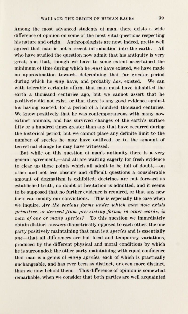 WALLACE: THE ORIGIN OF HUMAN RACES 39 Among the most advanced students of man, there exists a wide difference of opinion on some of the most vital questions respecting his nature and origin. Anthropologists are now, indeed, pretty well agreed that man is not a recent introduction into the earth. All who have studied the question now admit that his antiquity is very great; and that, though we have to some extent ascertained the minimum of time during which he must have existed, we have made no approximation towards determining that far greater period during which he may have, and probably has, existed. We can with tolerable certainty affirm that man must have inhabited the earth a thousand centuries ago, but we cannot assert that he positively did not exist, or that there is any good evidence against his having existed, for a period of a hundred thousand centuries. We know positively that he was contemporaneous with many now extinct animals, and has survived changes of the earth's surface fifty or a hundred times greater than any that have occurred during the historical period; but we cannot place any definite limit to the number of species he may have outlived, or to the amount of terrestrial change he may have witnessed. But while on this question of man's antiquity there is a very general agreement,—and all are waiting eagerly for fresh evidence to clear up those points which all admit to be full of doubt,—on other and not less obscure and difficult questions a considerable amount of dogmatism is exhibited; doctrines are put forward as established truth, no doubt or hesitation is admitted, and it seems to be supposed that no further evidence is required, or that any new facts can modify our convictions. This is especially the case when we inquire. Are the various forms under which man now exists primitive, or derived from preexisting forms; in other words, is man of one or many species? To this question we immediately obtain distinct answers diametrically opposed to each other: the one party positively maintaining that man is a species and is essentially one—that all differences are but local and temporary variations, produced by the different physical and moral conditions by which he is surrounded; the other party maintaining with equal confidence that man is a genus of many species, each of which is practically unchangeable, and has ever been as distinct, or even more distinct, than we now behold them. This difference of opinion is somewhat remarkable, when we consider that both parties are well acquainted