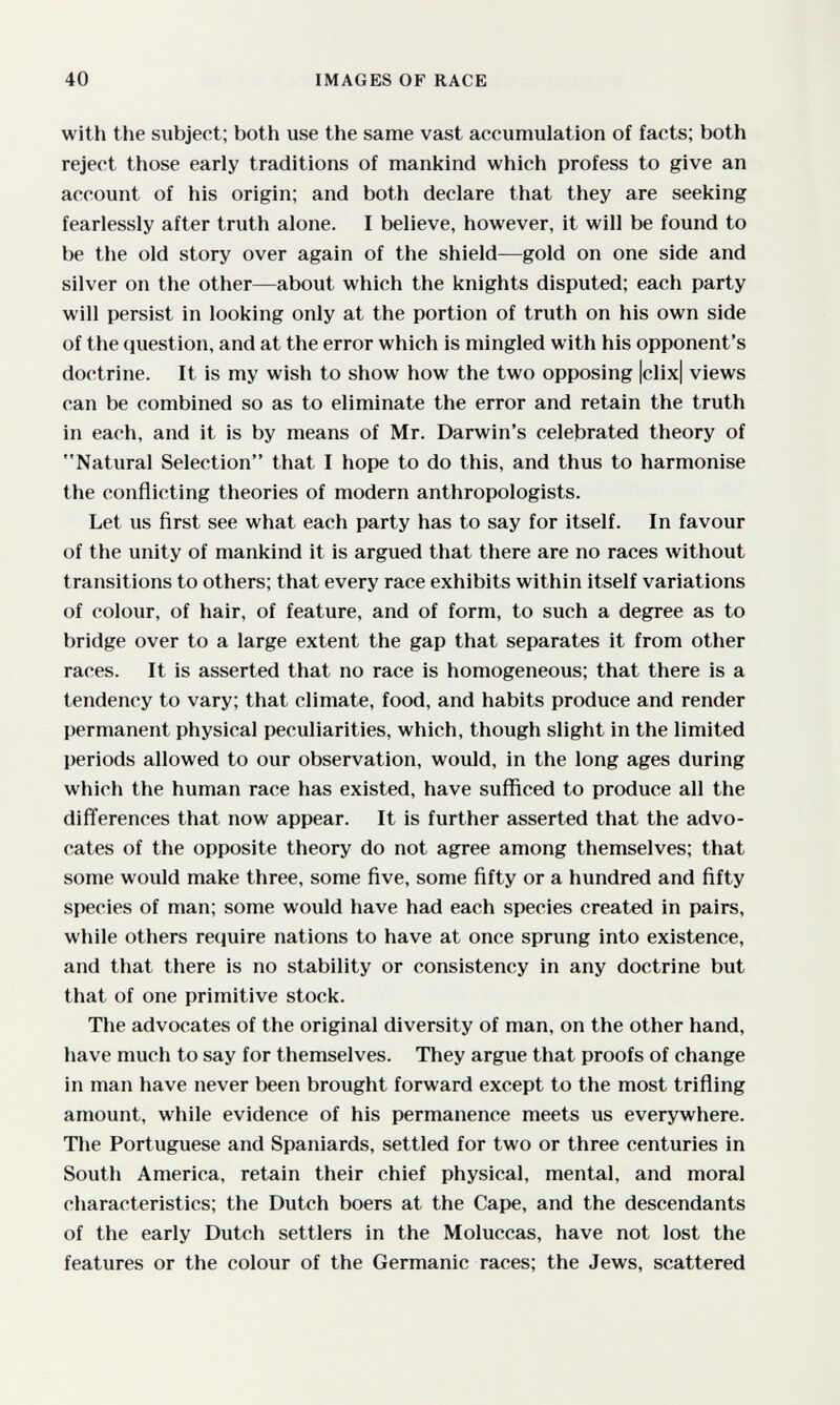 40 IMAGES OF RACE with the subject; both use the same vast accumulation of facts; both reject those early traditions of mankind which profess to give an account of his origin; and both declare that they are seeking fearlessly after truth alone. I believe, however, it will be found to be the old story over again of the shield—gold on one side and silver on the other—about which the knights disputed; each party will persist in looking only at the portion of truth on his own side of the question, and at the error which is mingled with his opponent's doctrine. It is my wish to show how the two opposing |clix| views can be combined so as to eliminate the error and retain the truth in each, and it is by means of Mr. Darwin's celebrated theory of Natural Selection that I hope to do this, and thus to harmonise the conflicting theories of modern anthropologists. Let us first see what each party has to say for itself. In favour of the unity of mankind it is argued that there are no races without transitions to others; that every race exhibits within itself variations of colour, of hair, of feature, and of form, to such a degree as to bridge over to a large extent the gap that separates it from other races. It is asserted that no race is homogeneous; that there is a tendency to vary; that climate, food, and habits produce and render permanent physical peculiarities, which, though slight in the limited periods allowed to our observation, would, in the long ages during which the human race has existed, have sufficed to produce all the differences that now appear. It is further asserted that the advo¬ cates of the opposite theory do not agree among themselves; that some would make three, some five, some fifty or a hundred and fifty species of man; some would have had each species created in pairs, while others require nations to have at once sprung into existence, and that there is no stability or consistency in any doctrine but that of one primitive stock. The advocates of the original diversity of man, on the other hand, have much to say for themselves. They argue that proofs of change in man have never been brought forward except to the most trifling amount, while evidence of his permanence meets us everywhere. The Portuguese and Spaniards, settled for two or three centuries in South America, retain their chief physical, mental, and moral characteristics; the Dutch boers at the Cape, and the descendants of the early Dutch settlers in the Moluccas, have not lost the features or the colour of the Germanic races; the Jews, scattered