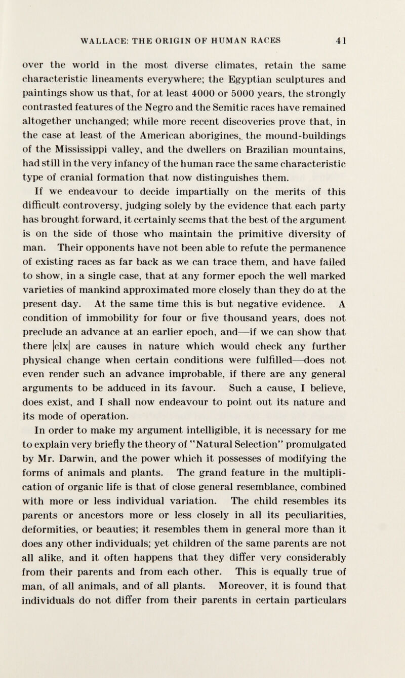 WALLACE: THE ORIGIN OF HUMAN RACES 41 over the world in the most diverse climates, retain the same characteristic lineaments everywhere; the Egyptian sculptures and paintings show us that, for at least 4000 or 5000 years, the strongly contrasted features of the Negro and the Semitic races have remained altogether unchanged; while more recent discoveries prove that, in the case at least of the American aborigines,, the mound-buildings of the Mississippi valley, and the dwellers on Brazilian mountains, had still in the very infancy of the human race the same characteristic type of cranial formation that now distinguishes them. If we endeavour to decide impartially on the merits of this difficult controversy, judging solely by the evidence that each party has brought forward, it certainly seems that the best of the argument is on the side of those who maintain the primitive diversity of man. Their opponents have not been able to refute the permanence of existing races as far back as we can trace them, and have failed to show, in a single case, that at any former epoch the well marked varieties of mankind approximated more closely than they do at the present day. At the same time this is but negative evidence. A condition of immobility for four or five thousand years, does not preclude an advance at an earlier epoch, and—if we can show that there |clx| are causes in nature which would check any further physical change when certain conditions were fulfilled—does not even render such an advance improbable, if there are any general arguments to be adduced in its favour. Such a cause, I believe, does exist, and I shall now endeavour to point out its nature and its mode of operation. In order to make my argument intelligible, it is necessary for me to explain very briefly the theory of Natural Selection promulgated by Mr. Darwin, and the power which it possesses of modifying the forms of animals and plants. The grand feature in the multipli¬ cation of organic life is that of close general resemblance, combined with more or less individual variation. The child resembles its parents or ancestors more or less closely in all its peculiarities, deformities, or beauties; it resembles them in general more than it does any other individuals; yet children of the same parents are not all alike, and it often happens that they differ very considerably from their parents and from each other. This is equally true of man, of all animals, and of all plants. Moreover, it is found that individuals do not differ from their parents in certain particulars