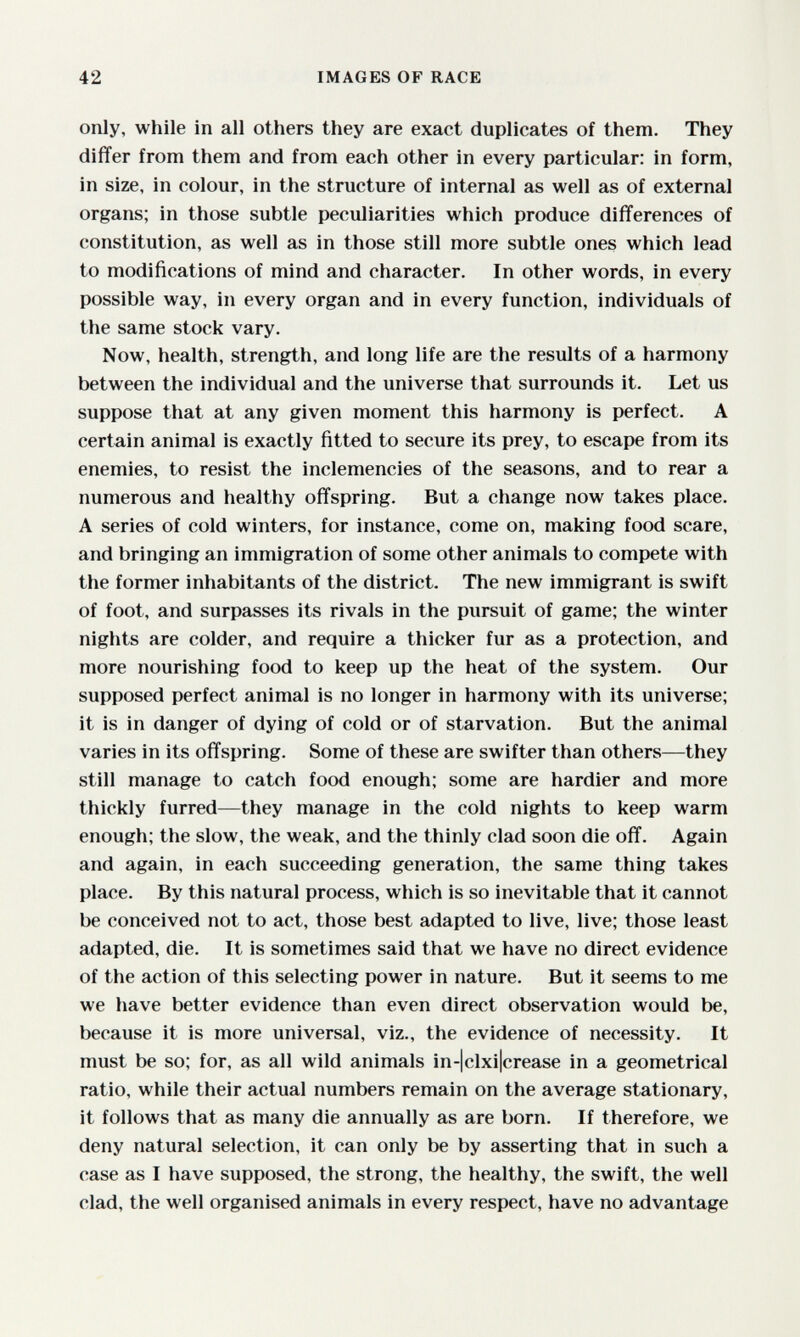 42 IMAGES OF RACE only, while in all others they are exact duplicates of them. They differ from them and from each other in every particular: in form, in size, in colour, in the structure of internal as well as of external organs; in those subtle peculiarities which produce differences of constitution, as well as in those still more subtle ones which lead to modifications of mind and character. In other words, in every possible way, in every organ and in every function, individuals of the same stock vary. Now, health, strength, and long life are the results of a harmony between the individual and the universe that surrounds it. Let us suppose that at any given moment this harmony is perfect. A certain animal is exactly fitted to secure its prey, to escape from its enemies, to resist the inclemencies of the seasons, and to rear a numerous and healthy offspring. But a change now takes place. A series of cold winters, for instance, come on, making food scare, and bringing an immigration of some other animals to compete with the former inhabitants of the district. The new immigrant is swift of foot, and surpasses its rivals in the pursuit of game; the winter nights are colder, and require a thicker fur as a protection, and more nourishing food to keep up the heat of the system. Our supposed perfect animal is no longer in harmony with its universe; it is in danger of dying of cold or of starvation. But the animal varies in its offspring. Some of these are swifter than others—they still manage to catch food enough; some are hardier and more thickly furred—they manage in the cold nights to keep warm enough; the slow, the weak, and the thinly clad soon die off. Again and again, in each succeeding generation, the same thing takes place. By this natural process, which is so inevitable that it cannot be conceived not to act, those best adapted to live, live; those least adapted, die. It is sometimes said that we have no direct evidence of the action of this selecting power in nature. But it seems to me we have better evidence than even direct observation would be, because it is more universal, viz., the evidence of necessity. It must be so; for, as all wild animals in-|clxi|crease in a geometrical ratio, while their actual numbers remain on the average stationary, it follows that as many die annually as are born. If therefore, we deny natural selection, it can only be by asserting that in such a case as I have supposed, the strong, the healthy, the swift, the well clad, the well organised animals in every respect, have no advantage